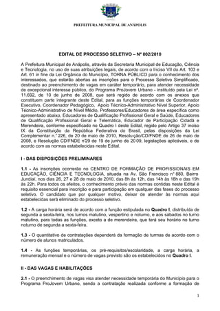 PREFEITURA MUNICIPAL DE ANÁPOLIS




                  EDITAL DE PROCESSO SELETIVO – Nº 002/2010

A Prefeitura Municipal de Anápolis, através da Secretaria Municipal de Educação, Ciência
e Tecnologia, no uso de suas atribuições legais, de acordo com o Inciso VII do Art. 103 e
Art. 61 in fine da Lei Orgânica do Município, TORNA PÚBLICO para o conhecimento dos
interessados, que estarão abertas as inscrições para o Processo Seletivo Simplificado,
destinado ao preenchimento de vagas em caráter temporário, para atender necessidade
de excepcional interesse público, do Programa ProJovem Urbano - instituído pela Lei nº.
11.692, de 10 de junho de 2008, que será regido de acordo com os anexos que
constituem parte integrante deste Edital, para as funções temporárias de Coordenador
Executivo, Coordenador Pedagógico, Apoio Técnico-Administrativo Nível Superior, Apoio
Técnico-Administrativo de Nível Médio, Professores/Educadores de área específica como
apresentado abaixo, Educadores de Qualificação Profissional Geral e Saúde, Educadores
de Qualificação Profissional Geral e Telemática, Educador de Participação Cidadã e
Merendeira, conforme especificado no Quadro I deste Edital, regido pelo Artigo 37 inciso
IX da Constituição da República Federativa do Brasil, pelas disposições da Lei
Complementar n.° 226, de 20 de maio de 2010, Resolu ção/CD/FNDE de 26 de maio de
2008, e Resolução CD/FNDE n° de 19 de junho de 20 09, legislações aplicáveis, e de
                                 29
acordo com as normas estabelecidas neste Edital.

I - DAS DISPOSIÇÕES PRELIMINARES

1.1 - As inscrições ocorrerão no CENTRO DE FORMAÇÃO DE PROFISSIONAIS EM
EDUCAÇÃO, CIÊNCIA E TECNOLOGIA, situada na Av. São Francisco n° 880, Bairro
Jundiaí, nos dias 26, 27 e 28 de maio de 2010, das 8h às 12h, das 14h às 18h e das 19h
às 22h. Para todos os efeitos, o conhecimento prévio das normas contidas neste Edital é
requisito essencial para inscrição e para participação em qualquer das fases do processo
seletivo. O candidato que por qualquer motivo, deixar de atender às normas aqui
estabelecidas será eliminado do processo seletivo.

1.2 - A carga horária será de acordo com a função estipulada no Quadro I, distribuída de
segunda a sexta-feira, nos turnos matutino, vespertino e noturno, e aos sábados no turno
matutino, para todas as funções, exceto a de merendeira, que terá seu horário no turno
noturno de segunda a sexta-feira.

1.3 - O quantitativo de contratações dependerá da formação de turmas de acordo com o
número de alunos matriculados.

1.4 - As funções temporárias, os pré-requisitos/escolaridade, a carga horária, a
remuneração mensal e o número de vagas previsto são os estabelecidos no Quadro I.

II - DAS VAGAS E HABILITAÇÕES

2.1 - O preenchimento de vagas visa atender necessidade temporária do Município para o
Programa ProJovem Urbano, sendo a contratação realizada conforme a formação de

                                                                                       1
 