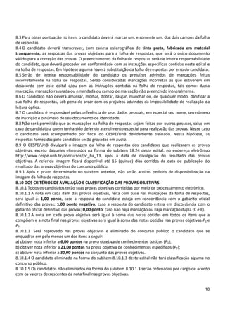 10
8.3 Para obter pontuação no item, o candidato deverá marcar um, e somente um, dos dois campos da folha
de respostas.
8.4 O candidato deverá transcrever, com caneta esferográfica de tinta preta, fabricada em material
transparente, as respostas das provas objetivas para a folha de respostas, que será o único documento
válido para a correção das provas. O preenchimento da folha de respostas será de inteira responsabilidade
do candidato, que deverá proceder em conformidade com as instruções específicas contidas neste edital e
na folha de respostas. Em hipótese alguma haverá substituição da folha de respostas por erro do candidato.
8.5 Serão de inteira responsabilidade do candidato os prejuízos advindos de marcações feitas
incorretamente na folha de respostas. Serão consideradas marcações incorretas as que estiverem em
desacordo com este edital e/ou com as instruções contidas na folha de respostas, tais como: dupla
marcação, marcação rasurada ou emendada ou campo de marcação não preenchido integralmente.
8.6 O candidato não deverá amassar, molhar, dobrar, rasgar, manchar ou, de qualquer modo, danificar a
sua folha de respostas, sob pena de arcar com os prejuízos advindos da impossibilidade de realização da
leitura óptica.
8.7 O candidato é responsável pela conferência de seus dados pessoais, em especial seu nome, seu número
de inscrição e o número de seu documento de identidade.
8.8 Não será permitido que as marcações na folha de respostas sejam feitas por outras pessoas, salvo em
caso de candidato a quem tenha sido deferido atendimento especial para realização das provas. Nesse caso
o candidato será acompanhado por fiscal do CESPE/UnB devidamente treinado. Nessa hipótese, as
respostas fornecidas pelo candidato serão gravadas em áudio.
8.9 O CESPE/UnB divulgará a imagem da folha de respostas dos candidatos que realizaram as provas
objetivas, exceto daqueles eliminados na forma do subitem 18.24 deste edital, no endereço eletrônico
http://www.cespe.unb.br/concursos/pc_ba_13, após a data de divulgação do resultado das provas
objetivas. A referida imagem ficará disponível até 15 (quinze) dias corridos da data de publicação do
resultado das provas objetivas do concurso público.
8.9.1 Após o prazo determinado no subitem anterior, não serão aceitos pedidos de disponibilização da
imagem da folha de respostas.
8.10 DOS CRITÉRIOS DE AVALIAÇÃO E CLASSIFICAÇÃO DAS PROVAS OBJETIVAS
8.10.1 Todos os candidatos terão suas provas objetivas corrigidas por meio de processamento eletrônico.
8.10.1.1 A nota em cada item das provas objetivas, feita com base nas marcações da folha de respostas,
será igual a: 1,00 ponto, caso a resposta do candidato esteja em concordância com o gabarito oficial
definitivo das provas; 1,00 ponto negativo, caso a resposta do candidato esteja em discordância com o
gabarito oficial definitivo das provas; 0,00 ponto, caso não haja marcação ou haja marcação dupla (C e E).
8.10.1.2 A nota em cada prova objetiva será igual à soma das notas obtidas em todos os itens que a
compõem e a nota final nas provas objetivas será igual à soma das notas obtidas nas provas objetivas P1 e
P2.
8.10.1.3 Será reprovado nas provas objetivas e eliminado do concurso público o candidato que se
enquadrar em pelo menos um dos itens a seguir:
a) obtiver nota inferior a 6,00 pontos na prova objetiva de conhecimentos básicos (P1);
b) obtiver nota inferior a 21,00 pontos na prova objetiva de conhecimentos específicos (P2);
c) obtiver nota inferior a 30,00 pontos no conjunto das provas objetivas.
8.10.1.4 O candidato eliminado na forma do subitem 8.10.1.3 deste edital não terá classificação alguma no
concurso público.
8.10.1.5 Os candidatos não eliminados na forma do subitem 8.10.1.3 serão ordenados por cargo de acordo
com os valores decrescentes da nota final nas provas objetivas.
 