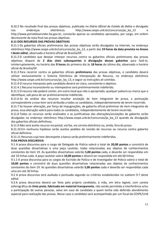 11
8.10.2 No resultado final das provas objetivas, publicado no Diário Oficial do Estado da Bahia e divulgado
nos endereços eletrônicos http://www.cespe.unb.br/concursos/pc_ba_13 e
http://www.portaldoservidor.ba.gov.br, constarão apenas os candidatos aprovados, por cargo, em ordem
decrescente da nota final nas provas objetivas.
8.11 DOS RECURSOS DAS PROVAS OBJETIVAS
8.11.1 Os gabaritos oficiais preliminares das provas objetivas serão divulgados na Internet, no endereço
eletrônico http://www.cespe.unb.br/concursos/pc_ba_13, a partir das 19 horas da data prevista no Anexo
I deste edital, observado o horário oficial de Brasília/DF.
8.11.2 O candidato que desejar interpor recursos contra os gabaritos oficiais preliminares das provas
objetivas disporá de 2 dias úteis subsequentes à divulgação desses gabaritos para fazê-lo,
ininterruptamente, no horário das 9 horas do primeiro dia às 18 horas do último dia, observado o horário
oficial de Brasília/DF.
8.11.3 Para recorrer contra os gabaritos oficiais preliminares das provas objetivas, o candidato deverá
utilizar exclusivamente o Sistema Eletrônico de Interposição de Recurso, no endereço eletrônico
http://www.cespe.unb.br/concursos/pc_ba_13, e seguir as instruções ali contidas.
8.11.4 O recurso interposto pelo candidato deverá ser claro, consistente e objetivo.
8.11.4.1 Recurso inconsistente ou intempestivo será preliminarmente indeferido.
8.11.5 O recurso não poderá conter, em outro local que não o apropriado, qualquer palavra ou marca que o
identifique, sob pena de ser preliminarmente indeferido.
8.11.6 Se da análise dos recursos resultar anulação de item integrante de prova, a pontuação
correspondente a esse item será atribuída a todos os candidatos, independentemente de terem recorrido.
8.11.7 Se houver alteração, por força de impugnações, de gabarito oficial preliminar de item integrante de
prova, essa alteração valerá para todos os candidatos, independentemente de terem recorrido.
8.11.8 Todos os recursos serão analisados e as justificativas das alterações/anulações de gabarito serão
divulgadas no endereço eletrônico http://www.cespe.unb.br/concursos/pc_ba_13 quando da divulgação
dos gabaritos oficiais definitivos.
8.11.9 Não será aceito recurso via postal, via fax, via correio eletrônico ou, ainda, fora do prazo.
8.11.10 Em nenhuma hipótese serão aceitos pedidos de revisão de recursos ou recurso contra gabarito
oficial definitivo.
8.11.11 Recursos cujo teor desrespeite a banca serão preliminarmente indeferidos.
9 DA PROVA DISCURSIVA
9.1 A prova discursiva para o cargo de Delegado de Polícia valerá o total de 20,00 pontos e consistirá de
duas questões dissertativas e uma peça cautelar, todas relacionadas aos objetos de conhecimentos
constantes do item 19. As questões dissertativas valerão 5,00 pontos cada, e deverão ser respondidas em
até 10 linhas cada. A peça cautelar valerá 10,00 pontos e deverá ser respondida em até 60 linhas.
9.1.1 A prova discursiva para os cargos de Escrivão de Polícia e de Investigador de Polícia valerá o total de
10,00 pontos e consistirá de duas questões dissertativas relacionadas aos objetos de conhecimentos
constantes do item 19. As questões dissertativas valerão 5,00 pontos cada e deverão ser respondidas cada
uma em até 30 linhas.
9.2 A prova discursiva será avaliada e pontuada segundo os critérios estabelecidos no subitem 9.7 deste
edital.
9.3 A prova discursiva deverá ser feita pelo próprio candidato, à mão, em letra legível, com caneta
esferográfica de tinta preta, fabricada em material transparente, não sendo permitida a interferência e/ou
a participação de outras pessoas, salvo em caso de candidato a quem tenha sido deferido atendimento
especial para realização das provas. Nesse caso o candidato será acompanhado por um fiscal do CESPE/UnB
 