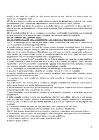 15
específico para esse fim, original ou cópia autenticada em cartório, emitido nos últimos trinta dias
anteriores à realização do teste.
10.5 De acordo com o modelo de atestado médico constante do Anexo II deste edital deverá constar,
expressamente, que o candidato está apto a realizar o teste de aptidão física deste concurso.
10.6 O candidato que deixar de apresentar o atestado médico, ou apresentá-lo em desacordo com o
subitem anterior, será impedido de realizar o teste de aptidão física, sendo consequentemente eliminado
do concurso.
10.7 O atestado médico deverá ser entregue no momento de identificação do candidato para a realização
do teste de aptidão física. Não será aceita a entrega de atestado médico em outro momento.
10.8 DA FORMA DE EXECUÇÃO DOS TESTES
10.8.1 DO TESTE DINÂMICO DE BARRA (SOMENTE PARA OS CANDIDATOS DO SEXO MASCULINO)
10.8.1.1 A metodologia para a preparação e a execução do teste dinâmico de barra para os candidatos do
sexo masculino obedecerá aos seguintes critérios:
a) posição inicial: ao comando “em posição”, usando o ponto de apoio, o candidato deverá ficar suspenso
na barra horizontal, a largura da pegada deve ser aproximadamente a dos ombros, a pegada das mãos
poderá ser em pronação (dorsos das mãos voltados para o corpo do executante) ou supinação (palmas das
mãos voltadas para o corpo do executante), os cotovelos em extensão; não poderá haver nenhum contato
dos pés com o solo, todo o corpo completamente na posição vertical;
b) execução: ao comando “iniciar”, o candidato deverá flexionar os cotovelos, elevando o seu corpo até que
o queixo ultrapasse o nível da barra, sem tocar a barra com o queixo. Em seguida, deverá estender
novamente os cotovelos, baixando o seu corpo até a posição inicial. Esse movimento completo, finalizado
com o retorno à posição inicial, corresponderá a uma unidade de execução.
10.8.1.2 A contagem das execuções corretas levará em consideração as seguintes observações:
a) o auxiliar da banca examinadora irá contar em voz alta o número de repetições realizadas;
b) quando o exercício não atender ao previsto no edital, o auxiliar da banca examinadora repetirá o número
do último realizado de maneira correta;
c) a contagem que será considerada oficialmente será somente a realizada pelo auxiliar da banca
examinadora;
d) o teste somente será iniciado com o candidato na posição completamente vertical de todo o corpo e
após o comando dado pelo auxiliar da banca examinadora;
e) excepcionalmente e para evitar que os candidatos mais altos toquem os pés no solo estando na posição
inicial, será permitida, neste caso, a flexão dos joelhos;
f) só será contada a repetição realizada completa e corretamente, começando e terminando sempre na
posição inicial;
g) cada execução começa e termina com os cotovelos totalmente estendidos – somente aí será contada
como uma execução completa e correta. A não extensão total dos cotovelos, antes do início de uma nova
execução, será considerado um movimento incorreto, o qual não será computado no desempenho do
candidato;
h) o movimento deve ser dinâmico, ou seja, o candidato não pode parar para “descansar”;
i) o movimento a ser realizado deve ser unicamente de flexão e extensão de cotovelos.
10.8.1.3 Será proibido ao candidato do sexo masculino, quando da realização do teste dinâmico de barra:
a) tocar com o(s) pé(s) no solo ou em qualquer parte de sustentação da barra após o início das execuções;
b) após a tomada de posição inicial, receber qualquer tipo de ajuda física;
c) utilizar luvas ou qualquer outro artifício para a proteção das mãos;
d) apoiar o queixo na barra;
 