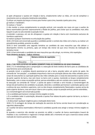 16
e) após ultrapassar o queixo em relação à barra, simplesmente soltar as mãos, em vez de completar o
movimento com os cotovelos totalmente estendidos;
f) utilizar um impulso de braços e tronco para frente e para cima, levando o peito para cima;
g) realizar a “pedalada”;
h) realizar o “chute”;
i) não manter o corpo completamente na posição vertical, com exceção nos casos em que o auxiliar da
banca examinadora permitir expressamente a flexão de joelhos, para evitar que os candidatos mais altos
toquem os pés no solo estando na posição inicial;
j) estender o pescoço, em vez de ultrapassar o queixo em relação à barra com movimento exclusivo de
membros superiores;
k) realizar qualquer movimento na articulação dos joelhos.
10.8.1.4 O teste será encerrado quando o candidato perder o contato das mãos com a barra, ou realizar um
procedimento proibido, previsto no edital.
10.8.1.5 Será concedida uma segunda tentativa ao candidato do sexo masculino que não obtiver o
desempenho mínimo na primeira, após um tempo não menor do que cinco minutos da realização da
tentativa inicial.
10.8.1.6 Será eliminado o candidato do sexo masculino que não atingir, no mínimo, três repetições.
Teste dinâmico de barra – índices mínimos
Sexo Número mínimo de repetições
Masculino 3
10.8.1.7 DO TESTE ESTÁTICO DE BARRA (SOMENTE PARA AS CANDIDATAS DO SEXO FEMININO)
10.8.1.7.1 A metodologia para a preparação e a execução do teste estático de barra para as candidatas do
sexo feminino será constituída de:
a) posição inicial: a candidata deverá posicionar-se sob a barra, pisando sobre um ponto de apoio. Ao
comando de “em posição”, a candidata empunhará a barra em pronação (dorsos das mãos voltados para o
corpo do executante) ou supinação (palmas das mãos voltadas para o corpo do executante) e queixo acima
da parte superior da barra, mas sem tocar na barra com o queixo, mantendo os braços completamente
flexionados, com o corpo na posição vertical, pernas estendidas e pés em contato com o ponto de apoio;
b) execução: ao comando de “iniciar”, o ponto de apoio é retirado e será iniciada a cronometragem do
tempo de permanência da candidata na posição, devendo a candidata permanecer sustentada apenas com
o esforço de seus membros superiores, com os dois braços completamente flexionados e queixo acima da
parte superior da barra, mas sem tocar a barra com o queixo, corpo na posição vertical, pernas estendidas;
c) a cronometragem será encerrada quando:
c.1) a candidata permanecer o tempo mínimo exigido no teste;
c.2) a candidata ceder à sustentação, deixando o queixo ficar abaixo da parte superior da barra, ou tocar a
barra com o queixo;
c.3) descumprir qualquer exigência para a realização deste teste.
10.8.1.7.2 A contagem do tempo de realização do exercício de forma correta levará em consideração as
seguintes observações:
a) o auxiliar de banca examinadora informará à candidata quando esta atingir o tempo mínimo exigido no
edital;
b) quando o exercício não atender ao previsto no edital, o auxiliar de banca examinadora travará de
imediato o seu cronômetro e registrará o tempo obtido até o momento em que o exercício estava sendo
realizado de maneira prevista no edital;
 