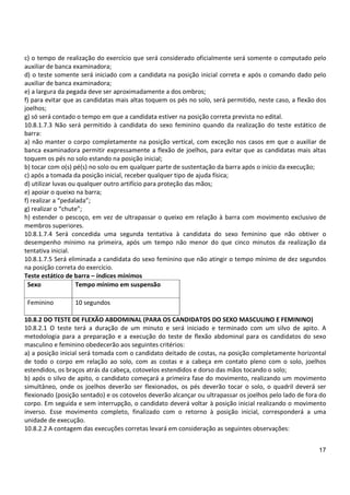17
c) o tempo de realização do exercício que será considerado oficialmente será somente o computado pelo
auxiliar de banca examinadora;
d) o teste somente será iniciado com a candidata na posição inicial correta e após o comando dado pelo
auxiliar de banca examinadora;
e) a largura da pegada deve ser aproximadamente a dos ombros;
f) para evitar que as candidatas mais altas toquem os pés no solo, será permitido, neste caso, a flexão dos
joelhos;
g) só será contado o tempo em que a candidata estiver na posição correta prevista no edital.
10.8.1.7.3 Não será permitido à candidata do sexo feminino quando da realização do teste estático de
barra:
a) não manter o corpo completamente na posição vertical, com exceção nos casos em que o auxiliar de
banca examinadora permitir expressamente a flexão de joelhos, para evitar que as candidatas mais altas
toquem os pés no solo estando na posição inicial;
b) tocar com o(s) pé(s) no solo ou em qualquer parte de sustentação da barra após o início da execução;
c) após a tomada da posição inicial, receber qualquer tipo de ajuda física;
d) utilizar luvas ou qualquer outro artifício para proteção das mãos;
e) apoiar o queixo na barra;
f) realizar a “pedalada”;
g) realizar o “chute”;
h) estender o pescoço, em vez de ultrapassar o queixo em relação à barra com movimento exclusivo de
membros superiores.
10.8.1.7.4 Será concedida uma segunda tentativa à candidata do sexo feminino que não obtiver o
desempenho mínimo na primeira, após um tempo não menor do que cinco minutos da realização da
tentativa inicial.
10.8.1.7.5 Será eliminada a candidata do sexo feminino que não atingir o tempo mínimo de dez segundos
na posição correta do exercício.
Teste estático de barra – índices mínimos
Sexo Tempo mínimo em suspensão
Feminino 10 segundos
10.8.2 DO TESTE DE FLEXÃO ABDOMINAL (PARA OS CANDIDATOS DO SEXO MASCULINO E FEMININO)
10.8.2.1 O teste terá a duração de um minuto e será iniciado e terminado com um silvo de apito. A
metodologia para a preparação e a execução do teste de flexão abdominal para os candidatos do sexo
masculino e feminino obedecerão aos seguintes critérios:
a) a posição inicial será tomada com o candidato deitado de costas, na posição completamente horizontal
de todo o corpo em relação ao solo, com as costas e a cabeça em contato pleno com o solo, joelhos
estendidos, os braços atrás da cabeça, cotovelos estendidos e dorso das mãos tocando o solo;
b) após o silvo de apito, o candidato começará a primeira fase do movimento, realizando um movimento
simultâneo, onde os joelhos deverão ser flexionados, os pés deverão tocar o solo, o quadril deverá ser
flexionado (posição sentado) e os cotovelos deverão alcançar ou ultrapassar os joelhos pelo lado de fora do
corpo. Em seguida e sem interrupção, o candidato deverá voltar à posição inicial realizando o movimento
inverso. Esse movimento completo, finalizado com o retorno à posição inicial, corresponderá a uma
unidade de execução.
10.8.2.2 A contagem das execuções corretas levará em consideração as seguintes observações:
 