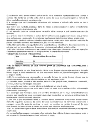18
a) o auxiliar de banca examinadora irá contar em voz alta o número de repetições realizadas. Quando o
exercício não atender ao previsto neste edital, o auxiliar de banca examinadora repetirá o número da
última repetição realizada de maneira correta;
b) a contagem que será considerada oficialmente será somente a realizada pelo auxiliar da banca
examinadora;
c) ao final de cada repetição, a cabeça, o dorso das mãos e os calcanhares (com os joelhos completamente
estendidos) também devem tocar o solo;
d) cada execução começa e termina sempre na posição inicial; somente aí será contada uma execução
completa;
e) na primeira fase do movimento, os joelhos devem ser flexionados, os pés devem tocar o solo, o tronco
deve ser flexionado e os cotovelos devem alcançar ou ultrapassar os joelhos pelo lado de fora do corpo;
f) somente será contado o exercício realizado completamente, ou seja, se ao soar o apito para o término da
prova e o candidato estiver no meio da execução, esta não será computada.
10.8.2.3 Será concedida uma segunda tentativa ao candidato que não obtiver o desempenho mínimo na
primeira, após um tempo não menor do que cinco minutos da realização da tentativa inicial.
10.8.2.4 Será eliminado o candidato do sexo masculino que não atingir o mínimo de trinta e seis repetições
e a candidata do sexo feminino que não atingir o mínimo de vinte e sete repetições.
Teste de flexão abdominal – índices mínimos
Sexo Número mínimo de repetições
Masculino 36
Feminino 27
10.8.3 DO TESTE DE CORRIDA DE DOZE MINUTOS (PARA OS CANDIDATOS DOS SEXOS MASCULINO E
FEMININO)
10.8.3.1 O candidato, em uma única tentativa, terá o prazo de doze minutos para percorrer a distância
mínima exigida. A prova será realizada em local previamente demarcado, com identificação da metragem
ao longo do trajeto.
10.8.3.2 A metodologia para a preparação e a execução do teste de corrida de doze minutos para os
candidatos dos sexos masculino e feminino obedecerá aos seguintes critérios:
a) o candidato poderá, durante os doze minutos, deslocar-se em qualquer ritmo, correndo ou caminhando,
podendo, inclusive, parar e depois prosseguir;
b) os comandos para iniciar e terminar o teste serão dados por um silvo de apito;
c) não será informado o tempo que restar para o término da prova, mas o candidato poderá utilizar relógio
para controlar o seu tempo;
d) ao passar pelo local de início da prova, cada candidato deverá dizer, em voz alta, o número fixado em sua
camiseta para o auxiliar de banca examinadora que estiver marcando o seu percurso e será informado de
quantas voltas completou naquele momento;
e) após soar o apito encerrando o teste, o candidato deverá permanecer no local onde estava naquele
momento e aguardar a presença do auxiliar de banca examinadora que irá aferir mais precisamente a
metragem percorrida, podendo continuar a correr ou caminhar no sentido transversal da pista
(lateralmente), no ponto em que se encontrava quando soou o apito de término da prova.
10.8.3.3 A correta realização do teste de corrida de doze minutos levará em consideração as seguintes
observações:
a) o tempo oficial da prova será controlado pelo cronômetro do presidente da banca examinadora, sendo o
único que servirá de referência para o início e término da prova;
 