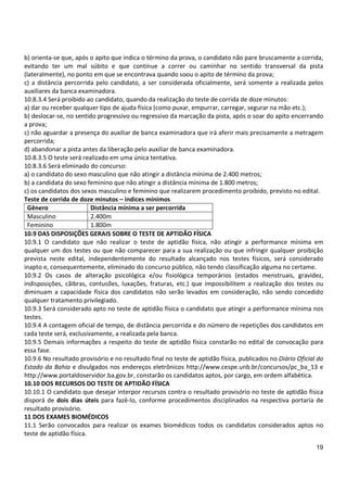 19
b) orienta-se que, após o apito que indica o término da prova, o candidato não pare bruscamente a corrida,
evitando ter um mal súbito e que continue a correr ou caminhar no sentido transversal da pista
(lateralmente), no ponto em que se encontrava quando soou o apito de término da prova;
c) a distância percorrida pelo candidato, a ser considerada oficialmente, será somente a realizada pelos
auxiliares da banca examinadora.
10.8.3.4 Será proibido ao candidato, quando da realização do teste de corrida de doze minutos:
a) dar ou receber qualquer tipo de ajuda física (como puxar, empurrar, carregar, segurar na mão etc.);
b) deslocar-se, no sentido progressivo ou regressivo da marcação da pista, após o soar do apito encerrando
a prova;
c) não aguardar a presença do auxiliar de banca examinadora que irá aferir mais precisamente a metragem
percorrida;
d) abandonar a pista antes da liberação pelo auxiliar de banca examinadora.
10.8.3.5 O teste será realizado em uma única tentativa.
10.8.3.6 Será eliminado do concurso:
a) o candidato do sexo masculino que não atingir a distância mínima de 2.400 metros;
b) a candidata do sexo feminino que não atingir a distância mínima de 1.800 metros;
c) os candidatos dos sexos masculino e feminino que realizarem procedimento proibido, previsto no edital.
Teste de corrida de doze minutos – índices mínimos
Gênero Distância mínima a ser percorrida
Masculino 2.400m
Feminino 1.800m
10.9 DAS DISPOSIÇÕES GERAIS SOBRE O TESTE DE APTIDÃO FÍSICA
10.9.1 O candidato que não realizar o teste de aptidão física, não atingir a performance mínima em
qualquer um dos testes ou que não comparecer para a sua realização ou que infringir qualquer proibição
prevista neste edital, independentemente do resultado alcançado nos testes físicos, será considerado
inapto e, consequentemente, eliminado do concurso público, não tendo classificação alguma no certame.
10.9.2 Os casos de alteração psicológica e/ou fisiológica temporários (estados menstruais, gravidez,
indisposições, cãibras, contusões, luxações, fraturas, etc.) que impossibilitem a realização dos testes ou
diminuam a capacidade física dos candidatos não serão levados em consideração, não sendo concedido
qualquer tratamento privilegiado.
10.9.3 Será considerado apto no teste de aptidão física o candidato que atingir a performance mínima nos
testes.
10.9.4 A contagem oficial de tempo, de distância percorrida e do número de repetições dos candidatos em
cada teste será, exclusivamente, a realizada pela banca.
10.9.5 Demais informações a respeito do teste de aptidão física constarão no edital de convocação para
essa fase.
10.9.6 No resultado provisório e no resultado final no teste de aptidão física, publicados no Diário Oficial do
Estado da Bahia e divulgados nos endereços eletrônicos http://www.cespe.unb.br/concursos/pc_ba_13 e
http://www.portaldoservidor.ba.gov.br, constarão os candidatos aptos, por cargo, em ordem alfabética.
10.10 DOS RECURSOS DO TESTE DE APTIDÃO FÍSICA
10.10.1 O candidato que desejar interpor recursos contra o resultado provisório no teste de aptidão física
disporá de dois dias úteis para fazê-lo, conforme procedimentos disciplinados na respectiva portaria de
resultado provisório.
11 DOS EXAMES BIOMÉDICOS
11.1 Serão convocados para realizar os exames biomédicos todos os candidatos considerados aptos no
teste de aptidão física.
 