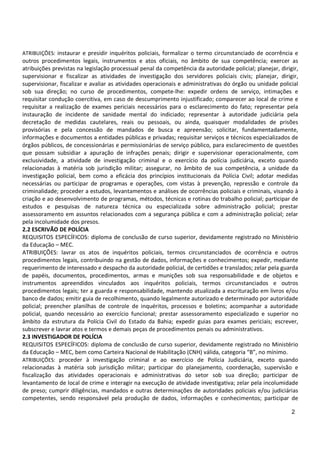 2
ATRIBUIÇÕES: instaurar e presidir inquéritos policiais, formalizar o termo circunstanciado de ocorrência e
outros procedimentos legais, instrumentos e atos oficiais, no âmbito de sua competência; exercer as
atribuições previstas na legislação processual penal da competência da autoridade policial; planejar, dirigir,
supervisionar e fiscalizar as atividades de investigação dos servidores policiais civis; planejar, dirigir,
supervisionar, fiscalizar e avaliar as atividades operacionais e administrativas do órgão ou unidade policial
sob sua direção; no curso de procedimentos, compete-lhe: expedir ordens de serviço, intimações e
requisitar condução coercitiva, em caso de descumprimento injustificado; comparecer ao local de crime e
requisitar a realização de exames periciais necessários para o esclarecimento do fato; representar pela
instauração de incidente de sanidade mental do indiciado; representar à autoridade judiciária pela
decretação de medidas cautelares, reais ou pessoais, ou ainda, quaisquer modalidades de prisões
provisórias e pela concessão de mandados de busca e apreensão; solicitar, fundamentadamente,
informações e documentos a entidades públicas e privadas; requisitar serviços e técnicos especializados de
órgãos públicos, de concessionárias e permissionárias de serviço público, para esclarecimento de questões
que possam subsidiar a apuração de infrações penais; dirigir e supervisionar operacionalmente, com
exclusividade, a atividade de investigação criminal e o exercício da polícia judiciária, exceto quando
relacionadas à matéria sob jurisdição militar; assegurar, no âmbito de sua competência, a unidade da
investigação policial, bem como a eficácia dos princípios institucionais da Polícia Civil; adotar medidas
necessárias ou participar de programas e operações, com vistas à prevenção, repressão e controle da
criminalidade; proceder a estudos, levantamentos e análises de ocorrências policiais e criminais, visando à
criação e ao desenvolvimento de programas, métodos, técnicas e rotinas do trabalho policial; participar de
estudos e pesquisas de natureza técnica ou especializada sobre administração policial; prestar
assessoramento em assuntos relacionados com a segurança pública e com a administração policial; zelar
pela incolumidade dos presos.
2.2 ESCRIVÃO DE POLÍCIA
REQUISITOS ESPECÍFICOS: diploma de conclusão de curso superior, devidamente registrado no Ministério
da Educação – MEC.
ATRIBUIÇÕES: lavrar os atos de inquéritos policiais, termos circunstanciados de ocorrência e outros
procedimentos legais, contribuindo na gestão de dados, informações e conhecimentos; expedir, mediante
requerimento de interessado e despacho da autoridade policial, de certidões e translados; zelar pela guarda
de papéis, documentos, procedimentos, armas e munições sob sua responsabilidade e de objetos e
instrumentos apreendidos vinculados aos inquéritos policiais, termos circunstanciados e outros
procedimentos legais; ter a guarda e responsabilidade, mantendo atualizada a escrituração em livros e/ou
banco de dados; emitir guia de recolhimento, quando legalmente autorizado e determinado por autoridade
policial; preencher planilhas de controle de inquéritos, processos e boletins; acompanhar a autoridade
policial, quando necessário ao exercício funcional; prestar assessoramento especializado e superior no
âmbito da estrutura da Polícia Civil do Estado da Bahia; expedir guias para exames periciais; escrever,
subscrever e lavrar atos e termos e demais peças de procedimentos penais ou administrativos.
2.3 INVESTIGADOR DE POLÍCIA
REQUISITOS ESPECÍFICOS: diploma de conclusão de curso superior, devidamente registrado no Ministério
da Educação – MEC, bem como Carteira Nacional de Habilitação (CNH) válida, categoria “B”, no mínimo.
ATRIBUIÇÕES: proceder à investigação criminal e ao exercício de Polícia Judiciária, exceto quando
relacionadas à matéria sob jurisdição militar; participar do planejamento, coordenação, supervisão e
fiscalização das atividades operacionais e administrativas do setor sob sua direção; participar de
levantamento de local de crime e interagir na execução de atividade investigativa; zelar pela incolumidade
de preso; cumprir diligências, mandados e outras determinações de autoridades policiais e/ou judiciárias
competentes, sendo responsável pela produção de dados, informações e conhecimentos; participar de
 