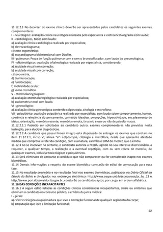 22
11.12.2.1 No decorrer do exame clínico deverão ser apresentados pelos candidatos os seguintes exames
complementares:
I - neurológico: avaliação clínica neurológica realizada pelo especialista e eletroencefalograma com laudo;
II - cardiológicos, todos com laudo:
a) avaliação clínica cardiológica realizada por especialista;
b) eletrocardiograma;
c) teste ergométrico;
d) ecocardiograma bidimensional com Dopller.
III - pulmonar: Prova de função pulmonar com e sem o broncodilatador, com laudo do pneumologista;
IV - oftalmológicos: avaliação oftalmológica realizada por especialista, considerando:
a) acuidade visual sem correção;
b) acuidade visual com correção;
c) tonometria;
d) biomicroscopia;
e) fundoscopia;
f) motricidade ocular;
g) senso cromático.
V - otorrinolaringológicos:
a) avaliação otorrinolaringológica realizada por especialista;
b) audiometria tonal com laudo.
VI - ginecológico:
a) avaliação clínica ginecológica contendo colposcopia, citologia e microflora;
VII - psiquiátrico: avaliação psiquiátrica realizada por especialista, com laudo sobre comportamento, humor,
coerência e relevância do pensamento, conteúdo ideativo, percepções, hiperatividade, encadeamento de
ideias, orientação, memória recente, memória remota, tirocínio e uso ou não de psicofármacos.
11.12.2.1.1 Poderão ser solicitados ao candidato outros exames complementares não previstos nesta
Instrução, para elucidar diagnósticos.
11.12.2.2 A candidata que possui hímen integro esta dispensada de entregar os exames que constam no
item 11.12.2.1, inciso VI, alínea “a”: colposcopia, citologia e microflora, desde que apresente atestado
médico que comprove a referida condição, com assinatura, carimbo e CRM do médico que o emitiu.
11.12.3 Ao se inscrever no certame, o candidato autoriza a PC/BA, agindo no seu interesse discricionário, a
requerer, a qualquer tempo, a realização e a eventual repetição, com ou sem coleta de material, de
quaisquer exames, inclusive toxicológicos e psiquiátricos.
11.13 Será eliminado do concurso o candidato que não comparecer ou for considerado inapto nos exames
biomédicos.
11.14 Demais informações a respeito do exame biomédico constarão de edital de convocação para essa
fase.
11.15 No resultado provisório e no resultado final nos exames biomédicos, publicados no Diário Oficial do
Estado da Bahia e divulgados nos endereços eletrônicos http://www.cespe.unb.br/concursos/pc_ba_13 e
http://www.portaldoservidor.ba.gov.br, constarão os candidatos aptos, por cargo, em ordem alfabética.
11.16 DAS CONDIÇÕES INCAPACITANTES
11.16.1 A seguir estão listadas as condições clínicas consideradas incapacitantes, sinais ou sintomas que
eliminam o candidato no concurso público, a critério da junta médica:
I - gerais:
a) cicatriz cirúrgica ou queimadura que leve a limitação funcional de qualquer segmento do corpo;
b) amputação que leve a limitação funcional;
 