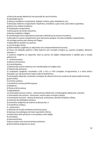 23
c) hérnia da parede abdominal com protusão do saco herniário;
d) obesidade tipo III;
e) doença metabólica incapacitante: diabetes mellitus, gota, dislipidemia, etc;
f) disfunção endócrina incapacitante: hipofisária, tireoidiana, supra-renal, pancreática e gonádica;
g) bócio e/ou nódulo tiroideano;
h) hepatopatia incapacitante;
i) doença grave do tecido conjuntivo;
j) doença neoplásica maligna;
k) manifestação clínico-laboratorial associada à deficiência do sistema imunitário;
l) alteração em exame complementar que represente qualquer uma das condições incapacitantes;
m) sorologia positiva para doença de Chagas;
n) dependência alcoólica ou química;
o) uso de drogas ilícitas;
p) deformidades congênitas ou adquiridas com comprometimento funcional;
q) fissura da abóbada palatina e lábio leporino sem correção cirúrgica ou, quando corrigidos, deixarem
sequelas; e
r) ausência congênita ou adquirida, total ou parcial, de órgãos indispensáveis à aptidão para a função
policial-civil.
II - cardiovasculares:
a) doença coronariana;
b) miocardiopatias;
c) hipertensão arterial sistêmica com manifestações em órgãos-alvo;
d) hipertensão pulmonar;
e) cardiopatia congênita, ressalvada a CIA, a CIV e a PCA corrigidas cirurgicamente, e a valva aórtica
bicúspide, que não promovam repercussão hemodinâmica;
f) valvulopatia adquirida, ressalvado o prolapso de válvula mitral com ausência de repercussão funcional;
g) pericardite;
h) arritmia cardíaca;
i) insuficiência venosa periférica grave;
j) linfedema;
k) fístula artério-venosa;
l) angiodisplasia;
m) arteriopatia oclusiva crônica - arteriosclerose obliterante, tromboangeíte obliterante, arterites;
n) arteriopatia não oclusiva - aneurismas, mesmo após correção cirúrgica;
o) arteriopatia funcional - doença de Reynaud, acrocianose, distrofia simpático-reflexa;
p) síndrome do desfiladeiro torácico;
q) anomalias congênitas do sistema cardiovascular; e
r) insuficiência cardíaca.
III - pulmonares:
a) distúrbio da função ventilatória pulmonar grave;
b) doenças imunoalérgicas do trato respiratório inferior;
c) tuberculose ativa pulmonar e em qualquer outro órgão;
d) sarcoidose;
e) pneumoconiose;
f) pleuris prévio com encarceramento pulmonar;
g) pneumotórax pregresso ou atual;
 