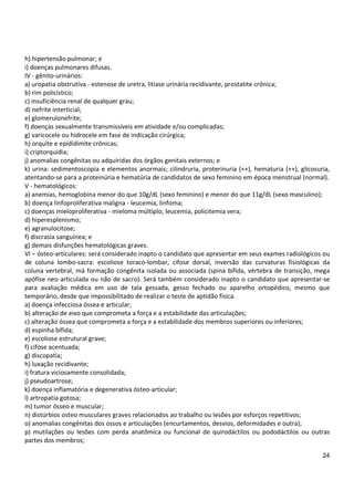 24
h) hipertensão pulmonar; e
i) doenças pulmonares difusas.
IV - gênito-urinários:
a) uropatia obstrutiva - estenose de uretra, litíase urinária recidivante, prostatite crônica;
b) rim policístico;
c) insuficiência renal de qualquer grau;
d) nefrite interticial;
e) glomerulonefrite;
f) doenças sexualmente transmissíveis em atividade e/ou complicadas;
g) varicocele ou hidrocele em fase de indicação cirúrgica;
h) orquite e epididimite crônicas;
i) criptorquidia;
j) anomalias congênitas ou adquiridas dos órgãos genitais externos; e
k) urina: sedimentoscopia e elementos anormais; cilindruria, proterinuria (++), hematuria (++), glicosuria,
atentando-se para a proteinúria e hematúria de candidatos de sexo feminino em época menstrual (normal).
V - hematológicos:
a) anemias, hemoglobina menor do que 10g/dL (sexo feminino) e menor do que 11g/dL (sexo masculino);
b) doença linfoproliferativa maligna - leucemia, linfoma;
c) doenças mieloproliferativa - mieloma múltiplo, leucemia, policitemia vera;
d) hiperesplenismo;
e) agranulocitose;
f) discrasia sanguínea; e
g) demais disfunções hematológicas graves.
VI – ósteo-articulares: será considerado inapto o candidato que apresentar em seus exames radiológicos ou
de coluna lombo-sacra: escoliose toraco-lombar, cifose dorsal, inversão das curvaturas fisiológicas da
coluna vertebral, má formação congênita isolada ou associada (spina bífida, vértebra de transição, mega
apófise neo articulada ou não de sacro). Será também considerado inapto o candidato que apresentar-se
para avaliação médica em uso de tala gessada, gesso fechado ou aparelho ortopédico, mesmo que
temporário, desde que impossibilitado de realizar o teste de aptidão física.
a) doença infecciosa óssea e articular;
b) alteração de eixo que comprometa a força e a estabilidade das articulações;
c) alteração óssea que comprometa a força e a estabilidade dos membros superiores ou inferiores;
d) espinha bífida;
e) escoliose estrutural grave;
f) cifose acentuada;
g) discopatia;
h) luxação recidivante;
i) fratura viciosamente consolidada;
j) pseudoartrose;
k) doença inflamatória e degenerativa ósteo-articular;
l) artropatia gotosa;
m) tumor ósseo e muscular;
n) distúrbios osteo musculares graves relacionados ao trabalho ou lesões por esforços repetitivos;
o) anomalias congênitas dos ossos e articulações (encurtamentos, desvios, deformidades e outra);
p) mutilações ou lesões com perda anatômica ou funcional de quirodáctilos ou pododáctilos ou outras
partes dos membros;
 