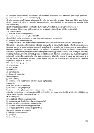 25
q) alterações acentuadas do alinhamento dos membros superiores e/ou inferiores (genuvalgo, genuvaro,
genurecurvatum, cúbito varo e cúbito valgo);
r) deformidades congênitas ou adquiridas dos pés, por exemplo: pé cavo, hálux-vago, hálux varo, hálux
rigidus, sequelas de pé torto congênito, dedos em garra com calosidade ou não, calosidade aquileia, dedo
extranumerário;
s) deformidades esqueléticas acentuadas (tumorações, hipertrofias, ossos supranumerários); e
t) presença de órteses e/ou prótese, exceto nos casos expressamente permitidos nesse edital.
VII - oftalmológicos:
a) acuidade visual a 6 (seis) metros;
b) acuidade visual, com correção até 20/40;
c) motilidade ocular extrínseca: as excursões oculares devem ser normais;
d) aumento da pressão intraocular;
e) cirurgia refrativa: será aceita desde que tenha resultado na visão mínima necessária à aprovação; e
f) infecções e processos inflamatórios crônicos, ressalvadas as conjuntivites agudas e hordéolo; ulcerações,
tumores, exceto o cisto benigno palpebral; opacificações; sequelas de traumatismos e queimaduras;
doenças congênitas e adquiridas; ceratocone, incluindo os desvios de eixo, estrabismo; anormalidades
funcionais significativas; lesões retinianas; retinopatia diabética; glaucoma crônico com alterações papilares
ou campimétricas, mesmo sem redução da acuidade visual; doenças neurológicas ou musculares; ptose
palpebral; tumoração ou anomalia ciliar que comprometa a função; cicatriz cirúrgica que comprometa a
função; doença degenerativa, distrófica, infecciosa ou inflamatória; discromatopsia; astigmatismo (igual ou
superior a 4 dioptrias) e catarata.
VIII - otorrinolaringológicos:
a) otite crônica;
b) otosclerose;
c) mastoidite;
d) labirintopatia;
e) hipoacusia ou surdez;
f) sinusite grave;
g) rinite crônica;
h) destruição total ou parcial da pirâmide ou do septo nasal;
i) anosmia;
j) paralisia ou paresia da laringe;
k) distúrbio da fonação grave; e
l) doenças ou alterações que exijam o uso de prótese auditiva;
m) serão aceitos limiares auditivos de até 35 decibéis (dB) nas frequências de 500, 1000, 2000 e 3000 Hz ou
até 50 dB nas frequências acima de 3000 Hz.
IX - neurológicos:
a) infecção do sistema nervoso central;
b) doença vascular do cérebro e da medula espinhal;
c) síndrome pós-traumatismo crânio-encefálico;
d) distúrbio do desenvolvimento psicomotor;
e) doença degenerativa e heredodegenerativa;
f) distrofia muscular progressiva;
g) doenças desmielinizantes;
h) epilepsias;
i) neurocisticercose;
 