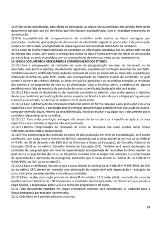 29
13.8 Não serão consideradas, para efeito de pontuação, as cópias não autenticadas em cartório, bem como
documentos gerados por via eletrônica que não estejam acompanhados com o respectivo mecanismo de
autenticação.
13.9 Na impossibilidade de comparecimento do candidato serão aceitos os títulos entregues por
procurador, mediante apresentação do documento de identidade original do procurador e de procuração
simples do interessado, acompanhada de cópia legível do documento de identidade do candidato.
13.9.1 Serão de inteira responsabilidade do candidato as informações prestadas por seu procurador no ato
de entrega dos títulos, bem como a entrega dos títulos na data e forma previstas no edital de convocação
para essa fase, arcando o candidato com as consequências de eventuais erros de seu representante.
13.10 DOS DOCUMENTOS NECESSÁRIOS À COMPROVAÇÃO DOS TÍTULOS
13.10.1 Para a comprovação da conclusão do curso de pós-graduação em nível de doutorado ou de
mestrado, será aceito o diploma, devidamente registrado, expedido por instituição reconhecida pelo MEC.
Também será aceito certificado/declaração de conclusão de curso de doutorado ou mestrado, expedido por
instituição reconhecida pelo MEC, desde que acompanhado do histórico escolar do candidato, no qual
conste o número de créditos obtidos, as áreas em que foi aprovado e as respectivas menções, o resultado
dos exames e do julgamento da tese ou da dissertação. Caso o histórico ateste a existência de alguma
pendência ou a falta de requisito de conclusão do curso, o certificado/declaração não será aceito.
13.10.1.1 Para curso de doutorado ou de mestrado concluído no exterior, será aceito apenas o diploma,
desde que revalidado por instituição de ensino superior no Brasil e traduzido para a língua portuguesa por
tradutor juramentado, nos termos do subitem 13.11 deste edital.
13.10.1.2 Caso o diploma de doutorado/mestrado não ateste de forma clara que a pós-graduação é na área
específica a que concorre, o candidato deverá entregar documentação complementar que ajude na análise,
como por exemplo: título, resumo da tese/dissertação, histórico escolar e qualquer outro documento que o
candidato julgue necessário na análise.
13.10.1.2.1 Caso a documentação entregue não ateste de forma clara se a tese/dissertação é na área
específica a que concorre, o diploma não será pontuado.
13.10.1.3 Outros comprovantes de conclusão de curso ou disciplina não serão aceitos como títulos
referentes ao mestrado e ao doutorado.
13.10.2 Para comprovação da conclusão do curso de pós-graduação em nível de especialização, será aceito
certificado, com carga horária mínima de 360 h/a, atestando que o curso atende às normas da Lei Federal
nº 9.394, de 20 de dezembro de 1996 (Lei de Diretrizes e Bases da Educação), do Conselho Nacional de
Educação (CNE) ou do extinto Conselho Federal de Educação (CFE). Também será aceita declaração de
conclusão de pós-graduação em nível de especialização acompanhada do respectivo histórico escolar no
qual conste a carga horária do curso, as disciplinas cursadas com as respectivas menções e a comprovação
da apresentação e aprovação da monografia, atestando que o curso atende às normas da Lei Federal nº
9.394/1996, do CNE ou do extinto CFE.
13.10.2.1 Caso o certificado não ateste que o curso atende às normas da Lei Federal nº 9.394/1996, do CNE
ou do extinto CFE, deverá ser anexada uma declaração do responsável pela organização e realização do
curso atestando que este atendeu a uma dessas condições.
13.10.3 Para receber pontuação prevista na alínea D do subitem 13.3 deste edital, conclusão de curso de
aperfeiçoamento (mínimo de 100 horas/aula), o candidato deverá apresentar certificado em que conste a
carga horária, o responsável pelo curso e o conteúdo programático do curso.
13.11 Todo documento expedido em língua estrangeira somente será considerado se traduzido para a
língua portuguesa por tradutor juramentado.
13.12 Cada título será considerado uma única vez.
 