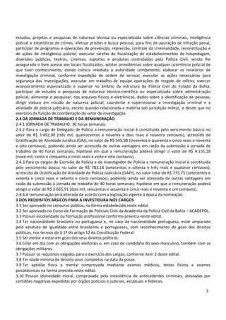 3
estudos, projetos e pesquisas de natureza técnica ou especializada sobre ciências criminais, inteligência
policial e estatísticas de crimes; efetuar prisões e busca pessoal, para fins de apuração de infração penal;
participar de programas e operações de prevenção, repressão, controle da criminalidade, reconstituição e
de ações de inteligência policial; executar tarefas de fiscalização de estabelecimentos de hospedagem,
diversões públicas, teatros, cinemas, esportes e produtos controlados pela Polícia Civil, sendo lhe
assegurado o livre acesso aos locais fiscalizados; adotar providências sobre qualquer ocorrência policial de
que tiver conhecimento, dando ciência imediata à autoridade competente; elaborar os relatórios de
investigação criminal, conforme expedição de ordem de serviço; executar as ações necessárias para
segurança das investigações; executar em trabalho de equipe operações de resgate de reféns; exercer
assessoramento especializado e superior no âmbito da estrutura da Polícia Civil do Estado da Bahia;
participar de estudos e pesquisas de natureza técnico-científica ou especializada sobre administração
policial; alimentar e pesquisar, nos arquivos físicos e eletrônicos, dados sobre a identificação de pessoas;
dirigir viatura em missão de natureza policial; coordenar e supervisionar a investigação criminal e a
atividade de polícia judiciária, exceto quando relacionada a matéria sob jurisdição militar, e desde que no
exercício da função de coordenação do setor de investigação.
2.4 DA JORNADA DE TRABALHO E DA REMUNERAÇÃO
2.4.1 JORNADA DE TRABALHO: 30 horas semanais.
2.4.2 Para o cargo de Delegado de Polícia a remuneração inicial é constituída pelo vencimento básico no
valor de R$ 3.492,90 (três mil, quatrocentos e noventa e dois reais e noventa centavos), acrescido de
Gratificação de Atividade Jurídica (GAJ), no valor de R$ 345,98 (trezentos e quarenta e cinco reais e noventa
e oito centavos), podendo ainda ser acrescida de outras vantagens em razão da submissão à jornada de
trabalho de 40 horas semanais, hipótese em que a remuneração poderá atingir o valor de R$ 9.155,28
(nove mil, cento e cinquenta e cinco reais e vinte e oito centavos).
2.4.3 Para os cargos de Escrivão de Polícia e de Investigador de Polícia a remuneração inicial é constituída
pelo vencimento básico no valor de R$ 783,14 (setecentos e oitenta e três reais e quatorze centavos),
acrescido de Gratificação de Atividade de Polícia Judiciária (GAPJ), no valor total de R$ 775,75 (setecentos e
setenta e cinco reais e setenta e cinco centavos), podendo ainda ser acrescida de outras vantagens em
razão da submissão à jornada de trabalho de 40 horas semanais, hipótese em que a remuneração poderá
atingir o valor de R$ 2.665,91 (dois mil, seiscentos e sessenta e cinco reais e noventa e um centavos).
2.4.4 A remuneração será alterada de acordo com a legislação vigente à época da nomeação.
3 DOS REQUISITOS BÁSICOS PARA A INVESTIDURA NOS CARGOS
3.1 Ser aprovado no concurso público, na forma estabelecida neste edital.
3.2 Ser aprovado no Curso de Formação de Policiais Civis da Academia da Polícia Civil da Bahia – ACADEPOL.
3.3 Possuir escolaridade ou formação profissional conforme prevista neste edital.
3.4 Ter nacionalidade brasileira ou portuguesa e, no caso de nacionalidade portuguesa, estar amparado
pelo estatuto de igualdade entre brasileiros e portugueses, com reconhecimento do gozo dos direitos
políticos, nos termos do § 1º do artigo 12 da Constituição Federal.
3.5 Ser eleitor e estar em gozo dos seus direitos políticos.
3.6 Estar em dia com as obrigações eleitorais e, em caso de candidato do sexo masculino, também com as
obrigações militares.
3.7 Possuir os requisitos exigidos para o exercício dos cargos, conforme item 2 deste edital.
3.8 Ter idade mínima de dezoito anos completos na data da posse.
3.9 Ter aptidão física e mental comprovada mediante exames médicos, testes físicos e exames
psicotécnicos na forma prevista neste edital.
3.10 Possuir idoneidade moral, comprovada pela inexistência de antecedentes criminais, atestadas por
certidões negativas expedidas por órgãos policiais e judiciais, estaduais e federais.
 
