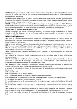 30
13.13 Os pontos que excederem o valor máximo em cada alínea do Quadro de Atribuição de Pontos para a
Avaliação de Títulos, bem como os que excederem o limite de pontos estipulados no subitem 13.2 deste
edital serão desconsiderados.
13.14 As informações a respeito de notas e classificações poderão ser acessadas por meio das portarias de
resultados. Não serão fornecidas informações que já constem dos editais, das portarias ou fora dos prazos
previstos nesses editais e nessas portarias.
13.15 No resultado provisório e no resultado final na avaliação de títulos, publicados no Diário Oficial do
Estado da Bahia e divulgados nos endereços eletrônicos http://www.cespe.unb.br/concursos/pc_ba_13 e
http://www.portaldoservidor.ba.gov.br, constarão os candidatos, por cargo, em ordem alfabética.
13.16 DOS RECURSOS DA AVALIAÇÃO DE TÍTULOS
13.16.1 O candidato que desejar interpor recursos contra o resultado provisório na avaliação de títulos
disporá de dois dias úteis para fazê-lo, conforme procedimentos disciplinados na respectiva portaria de
resultado provisório.
14 DA INVESTIGAÇÃO SOCIAL
14.1 Todos os candidatos serão submetidos pela PC/BA à investigação social e de conduta pessoal, de
caráter eliminatório, que se estenderá da inscrição até a nomeação, observando-se antecedentes criminais,
sociais, familiares e profissionais.
14.2 Se durante quaisquer das fases do concurso for identificada conduta incompatível com a função, a
PC/BA em parceria com a SAEB, por ato administrativo fundamentado, eliminará o candidato do certame.
14.3 Constatados antecedentes criminais de candidato às vagas do concurso, a PC/BA avaliará a
documentação comprobatória dessa situação.
14.4 O candidato que não apresentar documentação para sua defesa no prazo estabelecido será eliminado
do concurso.
14.5 Durante a Investigação Social o candidato poderá ser convocado para fornecer informações
complementares.
14.6 Durante todo o período do concurso público, o candidato deverá manter atualizados os dados
informados no Formulário de Investigação Social, assim como cientificar formal e detalhadamente qualquer
outro fato relevante para a investigação, nos termos deste edital.
14.7 O candidato deverá apresentar, em momento definido em edital de convocação, os originais dos
seguintes documentos, todos indispensáveis ao prosseguimento no certame:
I – certidão de antecedentes criminais, da cidade/município da jurisdição onde reside/residiu nos últimos 5
(cinco) anos:
a) da Justiça Federal;
b) da Justiça Estadual ou do Distrito Federal;
c) da Justiça Militar Federal, inclusive para os candidatos do sexo feminino;
d) da Justiça Militar Estadual ou do Distrito Federal, inclusive para os candidatos do sexo feminino.
II – certidão de antecedentes criminais da Justiça Eleitoral;
III – certidões dos cartórios de protestos de títulos da cidade/município onde reside/residiu nos últimos 5
(cinco) anos;
IV – certidões dos cartórios de execução cível da cidade/município onde reside/residiu nos últimos 5 (cinco)
anos.
14.8 Somente serão aceitas certidões expedidas, no máximo, nos 90 (noventa) dias anteriores à data de
entrega fixada em edital de convocação e dentro do prazo de validade específico constante da mesma.
14.9 Demais informações a respeito da investigação social constarão de edital de convocação para esta
fase.
 
