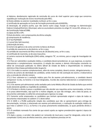 32
a) diploma, devidamente registrado de conclusão do curso de nível superior para cargo que concorreu
expedido por instituição de ensino reconhecida pelo MEC;
b) títulos obtidos no exterior revalidados no Brasil, se for o caso;
c) certificado de aprovação no Curso de Formação promovido pela ACADEPOL;
d) declaração, de próprio punho, que não exerce outro cargo, função ou emprego na Administração
Federal, Estadual/Distrital e Municipal, salvo os acumuláveis previstos no artigo 37, inciso XVI, alíneas a, b, c
da Constituição Federal/1988;
e) cópias do RG e CPF;
f) título de eleitor, com comprovantes da última votação;
g) comprovante de residência;
h) nº do PIS/PASEP;
i) 1 (uma) foto 3x4 (recente);
j) declaração de bens;
k) número da agência e da conta-corrente no Banco do Brasil;
l) certidão de casamento ou de divórcio, se for o caso;
m) certidão de nascimento de filhos menores de 18 (dezoito) anos, se for o caso;
n) certificado de reservista, se do sexo masculino;
o) carteira nacional de habilitação (CNH) válida, categoria “B”, no mínimo, para o cargo de Investigador de
Polícia.
17.2 Para ser submetido à avaliação médica, o candidato deverá providenciar, às suas expensas, os exames
laboratoriais e complementares necessários. A relação dos exames e demais informações constarão no
edital de convocação publicado no Diário Oficial do Estado da Bahia e disponibilizado no endereço
eletrônico http://www.portaldoservidor.ba.gov.br.
17.2.1 Em todos os exames complementares, além do nome completo, deverá constar, obrigatoriamente, o
número da carteira de identidade do candidato, sendo motivo de não aceitação do exame a inobservância
e/ou a omissão do referido número.
17.2.2 Para submeter-se à avaliação médica para fins de exames pré-admissionais, o candidato deverá
comparecer no dia, no horário e no local designados, munido dos exames laboratoriais e complementares
necessários.
17.2.3 Os exames pré-admissionais serão avaliados pela Junta Médica Oficial do Estado da Bahia que emitirá
laudo atestando aptidão ou inaptidão do candidato.
17.2.4 Perderá o direito à posse o candidato que não atender aos requisitos acima mencionados, na forma
e no prazo determinados, seja qual for o motivo alegado, ou que não entregar, até a data da posse, os
documentos solicitados no edital de convocação para ingresso no cargo.
17.3 Somente serão empossados os candidatos que tenham apresentado original e cópia de todos os
documentos relacionados no subitem 17.1 deste edital.
17.4 A SAEB e a PC/BA publicarão relação dos candidatos que não se apresentarem para entrega da
documentação, inclusive a relacionada aos exames pré-admissionais, e realização da avaliação médica de
que trata o subitem 17.2.2, na forma e no prazo previamente estabelecidos, os quais perderão direito à
posse.
17.5 O candidato nomeado fica ciente de que estará sujeito ao regime previdenciário vigente à época de
sua posse.
17.6 Após a posse, o servidor não poderá ser removido do local para o qual for designado, antes de ter
completado 3 (três) anos de efetivo exercício, salvo nas hipóteses previstas em lei.
 