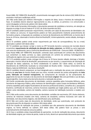 34
Postal 4488, CEP 70904-970, Brasília/DF, encaminhando mensagem pelo fax de número (61) 3448-0110 ou
enviando e-mail para sac@cespe.unb.br.
18.5 Não serão dadas por telefone informações a respeito de datas, locais e horários de realização das
fases. O candidato deverá observar rigorosamente os atos, os editais, as portarias e os comunicados a
serem divulgados na forma do subitem 18.2 deste edital.
18.5.1 Não serão fornecidos informações e documentos pessoais de candidatos a terceiros, em atenção ao
disposto no artigo 31 da Lei Federal nº 12.527, de 18 de novembro de 2011.
18.6 O candidato poderá protocolar requerimento, instruído com cópia do documento de identidade e do
CPF, relativo ao concurso. O requerimento poderá ser feito pessoalmente mediante preenchimento de
formulário próprio, à disposição do candidato na Central de Atendimento do CESPE/UnB, no horário das 8
horas às 19 horas, observado o horário oficial de Brasília/DF, ininterruptamente, exceto sábado, domingo e
feriado.
18.6.1 O candidato poderá ainda enviar requerimento por meio de correspondência, fax ou e-mail,
observado o subitem 18.4 deste edital.
18.7 O candidato que desejar corrigir o nome ou CPF fornecido durante o processo de inscrição deverá
encaminhar requerimento de solicitação de alteração de dados cadastrais, via SEDEX ou carta registrada
com aviso de recebimento, para a Central de Atendimento do CESPE/UnB – Concurso SAEB – PC/BA/2013 –
Caixa Postal 4488, CEP 70904-970, Brasília/DF, contendo cópia autenticada em cartório dos documentos
que contenham os dados corretos ou cópia autenticada em cartório da sentença homologatória de
retificação do registro civil, que contenham os dados corretos.
18.7.1 O candidato poderá, ainda, entregar das 8 horas às 19 horas (exceto sábado, domingo e feriado),
observado o horário oficial de Brasília/DF, pessoalmente ou por terceiro, o requerimento de solicitação de
alteração de dados cadastrais, na forma estabelecida no subitem 18.7 deste edital, na Central de
Atendimento do CESPE/UnB, localizada na Universidade de Brasília (UnB) – Campus Universitário Darcy
Ribeiro, Sede do CESPE/UnB – Asa Norte, Brasília/DF.
18.8 O candidato deverá comparecer ao local designado para a realização das provas com antecedência
mínima de uma hora do horário fixado para seu início, munido somente de caneta esferográfica de tinta
preta, fabricada em material transparente, do comprovante de inscrição ou do comprovante de
pagamento da taxa de inscrição e do documento de identidade original. Não será permitido o uso de lápis,
lapiseira/grafite, marca-texto e/ou borracha durante a realização das provas.
18.9 Serão considerados documentos de identidade: carteiras expedidas pelos Comandos Militares, pelas
Secretarias de Segurança Pública, pelos Institutos de Identificação e pelos Corpos de Bombeiros Militares;
carteiras expedidas pelos órgãos fiscalizadores de exercício profissional (ordens, conselhos etc.); passaporte
brasileiro; certificado de reservista; carteiras funcionais expedidas por órgão público que, por lei federal,
valham como identidade; carteira de trabalho; carteira nacional de habilitação (somente o modelo com
foto).
18.9.1 Não serão aceitos como documentos de identidade: certidões de nascimento, CPF, títulos eleitorais,
carteiras de motorista (modelo sem foto), carteiras de estudante, carteiras funcionais sem valor de
identidade, nem documentos ilegíveis, não identificáveis e/ou danificados.
18.9.2 Não será aceita cópia do documento de identidade, ainda que autenticada, nem protocolo do
documento para fins do disposto no subitem 18.8, deste edital.
18.10 Por ocasião da realização das provas, o candidato que não apresentar documento de identidade
original, na forma definida no subitem 18.9 deste edital, não poderá fazer as provas e será
automaticamente eliminado do concurso público.
18.11 Caso o candidato esteja impossibilitado de apresentar, no dia de realização das provas, documento
de identidade original, por motivo de perda, roubo ou furto, deverá ser apresentado documento que ateste
 