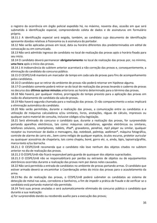 35
o registro da ocorrência em órgão policial expedido há, no máximo, noventa dias, ocasião em que será
submetido à identificação especial, compreendendo coleta de dados e de assinaturas em formulário
próprio.
18.11.1 A identificação especial será exigida, também, ao candidato cujo documento de identificação
apresente dúvidas relativas à fisionomia ou à assinatura do portador.
18.12 Não serão aplicadas provas em local, data ou horário diferentes dos predeterminados em edital de
convocação ou em comunicado.
18.13 Não será admitido ingresso de candidato no local de realização das provas após o horário fixado para
seu início.
18.14 O candidato deverá permanecer obrigatoriamente no local de realização das provas por, no mínimo,
uma hora após o início das provas.
18.14.1 A inobservância do subitem anterior acarretará a não correção das provas e, consequentemente, a
eliminação do candidato do concurso público.
18.15 O CESPE/UnB manterá um marcador de tempo em cada sala de provas para fins de acompanhamento
pelos candidatos.
18.16 O candidato que se retirar do ambiente de provas não poderá retornar em hipótese alguma.
18.17 O candidato somente poderá retirar-se do local de realização das provas levando o caderno de provas
no decurso dos últimos quinze minutos anteriores ao horário determinado para o término das provas.
18.18 Não haverá, por qualquer motivo, prorrogação do tempo previsto para a aplicação das provas em
razão do afastamento de candidato da sala de provas.
18.19 Não haverá segunda chamada para a realização das provas. O não comparecimento a estas implicará
a eliminação automática do candidato.
18.20 Não serão permitidas, durante a realização das provas, a comunicação entre os candidatos e a
utilização de máquinas calculadoras e/ou similares, livros, anotações, réguas de cálculo, impressos ou
qualquer outro material de consulta, inclusive códigos e/ou legislação.
18.21 Será eliminado do concurso o candidato que, durante a realização das provas, for surpreendido
portando aparelhos eletrônicos, tais como: máquinas calculadoras, agendas eletrônicas ou similares,
telefones celulares, smartphones, tablets, iPod®, gravadores, pendrive, mp3 player ou similar, qualquer
receptor ou transmissor de dados e mensagens, bip, notebook, palmtop, walkman®, máquina fotográfica,
controle de alarme de carro etc., bem como relógio de qualquer espécie, óculos escuros, protetor auricular
ou quaisquer acessórios de chapelaria, tais como chapéu, boné, gorro etc. e, ainda, lápis, lapiseira/grafite,
marca-texto e/ou borracha.
18.21.1 O CESPE/UnB recomenda que o candidato não leve nenhum dos objetos citados no subitem
anterior no dia de realização das provas.
18.21.2 O CESPE/UnB não ficará responsável pela guarda de quaisquer dos objetos supracitados.
18.21.3 O CESPE/UnB não se responsabilizará por perdas ou extravios de objetos ou de equipamentos
eletrônicos ocorridos durante a realização das provas nem por danos neles causados.
18.22 Não será permitida a entrada de candidatos no ambiente de provas portando armas. O candidato que
estiver armado deverá se encaminhar à Coordenação antes do início das provas para o acautelamento da
arma.
18.23 No dia de realização das provas, o CESPE/UnB poderá submeter os candidatos ao sistema de
detecção de metal nas salas, corredores e banheiros, a fim de impedir a prática de fraude e de verificar se o
candidato está portando material não permitido.
18.24 Terá suas provas anuladas e será automaticamente eliminado do concurso público o candidato que
durante a sua realização:
a) for surpreendido dando ou recebendo auxílio para a execução das provas;
 