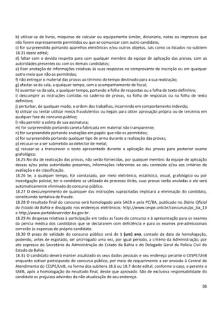 36
b) utilizar-se de livros, máquinas de calcular ou equipamento similar, dicionário, notas ou impressos que
não forem expressamente permitidos ou que se comunicar com outro candidato;
c) for surpreendido portando aparelhos eletrônicos e/ou outros objetos, tais como os listados no subitem
18.21 deste edital;
d) faltar com o devido respeito para com qualquer membro da equipe de aplicação das provas, com as
autoridades presentes ou com os demais candidatos;
e) fizer anotação de informações relativas às suas respostas no comprovante de inscrição ou em qualquer
outro meio que não os permitidos;
f) não entregar o material das provas ao término do tempo destinado para a sua realização;
g) afastar-se da sala, a qualquer tempo, sem o acompanhamento de fiscal;
h) ausentar-se da sala, a qualquer tempo, portando a folha de respostas ou a folha de texto definitivo;
i) descumprir as instruções contidas no caderno de provas, na folha de respostas ou na folha de texto
definitivo;
j) perturbar, de qualquer modo, a ordem dos trabalhos, incorrendo em comportamento indevido;
k) utilizar ou tentar utilizar meios fraudulentos ou ilegais para obter aprovação própria ou de terceiros em
qualquer fase do concurso público;
l) não permitir a coleta de sua assinatura;
m) for surpreendido portando caneta fabricada em material não transparente;
n) for surpreendido portando anotações em papéis que não os permitidos;
o) for surpreendido portando qualquer tipo de arma durante a realização das provas;
p) recusar-se a ser submetido ao detector de metal;
q) recusar-se a transcrever o texto apresentado durante a aplicação das provas para posterior exame
grafológico.
18.25 No dia de realização das provas, não serão fornecidas, por qualquer membro da equipe de aplicação
dessas e/ou pelas autoridades presentes, informações referentes ao seu conteúdo e/ou aos critérios de
avaliação e de classificação.
18.26 Se, a qualquer tempo, for constatado, por meio eletrônico, estatístico, visual, grafológico ou por
investigação policial, ter o candidato se utilizado de processo ilícito, suas provas serão anuladas e ele será
automaticamente eliminado do concurso público.
18.27 O descumprimento de quaisquer das instruções supracitadas implicará a eliminação do candidato,
constituindo tentativa de fraude.
18.28 O resultado final do concurso será homologado pela SAEB e pela PC/BA, publicado no Diário Oficial
do Estado da Bahia e divulgado nos endereços eletrônicos: http://www.cespe.unb.br/concursos/pc_ba_13
e http://www.portaldoservidor.ba.gov.br.
18.29 As despesas relativas à participação em todas as fases do concurso e à apresentação para os exames
da perícia médica dos candidatos que se declararem com deficiência e para os exames pré-admissionais
correrão às expensas do próprio candidato.
18.30 O prazo de validade do concurso público será de 1 (um) ano, contado da data da homologação,
podendo, antes de esgotado, ser prorrogado uma vez, por igual período, a critério da Administração, por
ato expresso do Secretário da Administração do Estado da Bahia e do Delegado Geral da Polícia Civil do
Estado da Bahia.
18.31 O candidato deverá manter atualizado os seus dados pessoais e seu endereço perante o CESPE/UnB
enquanto estiver participando do concurso público, por meio de requerimento a ser enviado à Central de
Atendimento do CESPE/UnB, na forma dos subitens 18.6 ou 18.7 deste edital, conforme o caso, e perante a
SAEB, após a homologação do resultado final, desde que aprovado. São de exclusiva responsabilidade do
candidato os prejuízos advindos da não atualização de seu endereço.
 