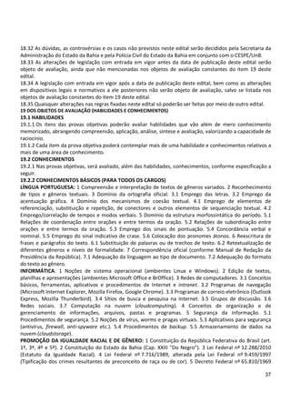 37
18.32 As dúvidas, as controvérsias e os casos não previstos neste edital serão decididos pela Secretaria da
Administração do Estado da Bahia e pela Polícia Civil do Estado da Bahia em conjunto com o CESPE/UnB.
18.33 As alterações de legislação com entrada em vigor antes da data de publicação deste edital serão
objeto de avaliação, ainda que não mencionadas nos objetos de avaliação constantes do item 19 deste
edital.
18.34 A legislação com entrada em vigor após a data de publicação deste edital, bem como as alterações
em dispositivos legais e normativos a ele posteriores não serão objeto de avaliação, salvo se listada nos
objetos de avaliação constantes do item 19 deste edital.
18.35 Quaisquer alterações nas regras fixadas neste edital só poderão ser feitas por meio de outro edital.
19 DOS OBJETOS DE AVALIAÇÃO (HABILIDADES E CONHECIMENTOS)
19.1 HABILIDADES
19.1.1 Os itens das provas objetivas poderão avaliar habilidades que vão além de mero conhecimento
memorizado, abrangendo compreensão, aplicação, análise, síntese e avaliação, valorizando a capacidade de
raciocínio.
19.1.2 Cada item da prova objetiva poderá contemplar mais de uma habilidade e conhecimentos relativos a
mais de uma área de conhecimento.
19.2 CONHECIMENTOS
19.2.1 Nas provas objetivas, será avaliado, além das habilidades, conhecimentos, conforme especificação a
seguir.
19.2.2 CONHECIMENTOS BÁSICOS (PARA TODOS OS CARGOS)
LÍNGUA PORTUGUESA: 1 Compreensão e interpretação de textos de gêneros variados. 2 Reconhecimento
de tipos e gêneros textuais. 3 Domínio da ortografia oficial. 3.1 Emprego das letras. 3.2 Emprego da
acentuação gráfica. 4 Domínio dos mecanismos de coesão textual. 4.1 Emprego de elementos de
referenciação, substituição e repetição, de conectores e outros elementos de sequenciação textual. 4.2
Emprego/correlação de tempos e modos verbais. 5 Domínio da estrutura morfossintática do período. 5.1
Relações de coordenação entre orações e entre termos da oração. 5.2 Relações de subordinação entre
orações e entre termos da oração. 5.3 Emprego dos sinais de pontuação. 5.4 Concordância verbal e
nominal. 5.5 Emprego do sinal indicativo de crase. 5.6 Colocação dos pronomes átonos. 6 Reescritura de
frases e parágrafos do texto. 6.1 Substituição de palavras ou de trechos de texto. 6.2 Retextualização de
diferentes gêneros e níveis de formalidade. 7 Correspondência oficial (conforme Manual de Redação da
Presidência da República). 7.1 Adequação da linguagem ao tipo de documento. 7.2 Adequação do formato
do texto ao gênero.
INFORMÁTICA: 1 Noções de sistema operacional (ambientes Linux e Windows). 2 Edição de textos,
planilhas e apresentações (ambientes Microsoft Office e BrOffice). 3 Redes de computadores. 3.1 Conceitos
básicos, ferramentas, aplicativos e procedimentos de Internet e intranet. 3.2 Programas de navegação
(Microsoft Internet Explorer, Mozilla Firefox, Google Chrome). 3.3 Programas de correio eletrônico (Outlook
Express, Mozilla Thunderbird). 3.4 Sítios de busca e pesquisa na Internet. 3.5 Grupos de discussão. 3.6
Redes sociais. 3.7 Computação na nuvem (cloudcomputing). 4 Conceitos de organização e de
gerenciamento de informações, arquivos, pastas e programas. 5 Segurança da informação. 5.1
Procedimentos de segurança. 5.2 Noções de vírus, worms e pragas virtuais. 5.3 Aplicativos para segurança
(antivírus, firewall, anti-spyware etc.). 5.4 Procedimentos de backup. 5.5 Armazenamento de dados na
nuvem (cloudstorage).
PROMOÇÃO DA IGUALDADE RACIAL E DE GÊNERO: 1 Constituição da República Federativa do Brasil (art.
1º, 3º, 4º e 5º). 2 Constituição do Estado da Bahia (Cap. XXIII "Do Negro"). 3 Lei Federal nº 12.288/2010
(Estatuto da Igualdade Racial). 4 Lei Federal nº 7.716/1989, alterada pela Lei Federal nº 9.459/1997
(Tipificação dos crimes resultantes de preconceito de raça ou de cor). 5 Decreto Federal nº 65.810/1969
 