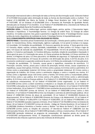 38
(Convenção internacional sobre a eliminação de todas as formas de discriminação racial). 6 Decreto Federal
nº 4.377/2002 (Convenção sobre eliminação de todas as formas de discriminação contra a mulher). 7 Lei
Federal nº 11.340/2006 (Lei Maria da Penha). 8 Código Penal Brasileiro (art. 140). 9 Lei Federal
nº 7.437/1985. 10 Lei Estadual nº 10.549/2006 (Cria a Secretaria de Promoção da Igualdade Racial);
alterada pela Lei Estadual nº 12.212/2011. 11 Lei Federal nº 10.678/2003 (Cria a Secretaria de Políticas de
Promoção da Igualdade Racial da Presidência da República).
MEDICINA LEGAL: 1 Perícia médico-legal: perícias médico-legais, perícia, peritos. 2 Documentos legais:
conteúdo e importância. 3 Traumatologia forense. 3.1 Energia de ordem física. 3.2 Energia de ordem
mecânica. 3.3 Lesões corporais: leve, grave e gravíssima e seguida de morte. 4 Tanatologia forense: causas
jurídica da morte, diagnóstico de realidade da morte. 5 Sexologia forense. 6 Imputabilidade penal.
19.2.3 CONHECIMENTOS ESPECÍFICOS PARA DELEGADO DE POLÍCIA
DIREITO PENAL: 1 Garantias penais fundamentais da Constituição. 2 Direito penal e política criminal. 3 A lei
penal. 3.1 Características, fontes, interpretação, vigência e aplicação. 3.2 Lei penal no tempo e no espaço.
3.3 Imunidade. 3.4 Condições de punibilidade. 3.5 Concurso aparente de normas. 4 Teoria geral do crime.
4.1 Conceito, objeto, sujeitos, conduta, tipicidade, culpabilidade. 4.2 Bem jurídico. 4.3 Tempo e lugar da
pena. 4.4 Causas de exclusão da culpabilidade. 4.5 Imputabilidade. 4.6 Erro de proibição. 5 Concurso de
agentes. 5.1 Autoria e participação. 5.2 Conduta delituosa, resultado, relação de causalidade e imputação. 6
Teoria geral da pena. 6.1 Cominação das penas. 6.2 Penas privativas de liberdade. 6.3 Penas restritivas de
direitos. 6.4 Regimes de pena. 6.5 Pena pecuniária. 6.6 Medidas de segurança. 6.7 Aplicação da pena. 6.8
Elementares e circunstâncias. 6.9 Causas de aumento e de diminuição das penas. 6.10 Fins da pena. 6.11
Livramento condicional e suspensão condicional da pena. 6.12 Efeitos da condenação. 6.13 Execução penal.
7 Extinção da punibilidade. 7.1 Conceito, causas gerais e específicas, momentos de ocorrência. 7.2
Prescrição: conceito, teorias, prazos para o cálculo da prescrição, termos iniciais, causas suspensivas ou
impeditivas, causas interruptivas. 8 Crimes. 8.1 Crimes contra a pessoa. 8.2 Crimes contra o patrimônio. 8.3
Crimes contra a propriedade imaterial. 8.4 Crimes contra a propriedade intelectual. 8.5 Crimes contra a
organização do trabalho. 8.6 Crimes contra o sentimento religioso e contra o respeito aos mortos. 8.7
Crimes contra a dignidade sexual. 8.8 Crimes contra a família. 8.9 Crimes contra a incolumidade pública.
8.10 Crimes contra a paz pública. 8.11 Crimes contra a fé pública. 8.12 Crimes contra a administração
pública. 8.13 Crimes contra as finanças públicas. 9 Lei Federal nº 11.343/2006 (Tráfico ilícito e uso indevido
de substâncias entorpecentes). 10 Lei Federal nº 9.034/1995 (crime organizado). 11 Lei Federal nº
8.137/1990 (crimes contra a ordem econômica e tributária e as relações de consumo). 12 Lei Federal nº
9.613/1998 e alterações da Lei Federal nº 12.683/2012 (lavagem de dinheiro). 13 Lei Federal nº 8.072/1990
(crimes hediondos). 14 Lei Federal nº 7.716/1989 (crimes resultantes de preconceitos de raça ou de cor). 15
Lei Federal nº 9.455/1997 (crimes de tortura). 16 Lei Federal nº 9.605/1998 (crimes contra o meio
ambiente). 17 Lei Federal nº 8.666/1993 (crimes nas licitações e contratos da administração pública). 18 Lei
Federal nº 4.898/1965 (Crimes de abuso de autoridade). 19 Lei Federal nº 10.826/2003 (Estatuto do
desarmamento). 20 Lei Federal nº 8.069/1990 (Estatuto da Criança e do Adolescente). 21 Lei Federal nº
4.737/1965, Lei Federal nº 6.091/1974 e Lei Federal nº 9.504/1997). 22 Lei Federal nº 9.099/1995 e Lei
Federal nº 10.259/2001 (juizados especiais criminais). 23 Lei Federal nº 10.741/2003 (crimes no Estatuto do
Idoso). 24 Lei Federal nº 9.503/1997 (crimes de trânsito - Código de Trânsito Brasileiro). 25 Lei Federal nº
11.340/2006 (Violência Doméstica e Familiar contra a Mulher “Lei Maria da Penha”). 26 Lei Federal nº
8.078/1990 (crimes contra as relações de consumo). 27 Decreto-Lei Federal nº 3.688/1941 (Lei das
Contravenções Penais). 28 Lei Federal nº 9.807/1999 (proteção a vítimas e testemunhas). 29 Lei Federal nº
9.609/1998 (proteção intelectual ao programa de computação). 30 Aspectos penais da Lei Federal
nº 8.429/1992 (enriquecimento ilícito). 31 Disposições constitucionais aplicáveis ao direito penal. 32
Entendimento dos tribunais superiores acerca dos institutos de direito penal.
 