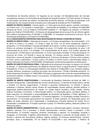 41
Transferência de domicílio eleitoral. 4.3 Segunda via da inscrição. 4.4 Restabelecimento de inscrição
cancelada por equívoco. 4.5 Formulário de atualização da situação do eleitor. 4.6 Título eleitoral. 4.7 Acesso
às informações constantes do cadastro. 4.8 Restrição de direitos políticos. 4.9 Revisão do eleitorado. 4.10
Justificação do não comparecimento à eleição (com a alteração do Acórdão do TSE nº 649/2005).
NOÇÕES DE DIREITO AGRÁRIO: 1 Direito agrário. 1.1 Teoria geral do direito agrário: conceito e princípios.
1.2 Imóvel rural. 1.2.1 Conceito e classificação — Constituição da República e Lei Federal nº 4.504/1964
(Estatuto da Terra). 1.2.2 Lei Federal nº 6.015/1973 (Capítulo V – Do Registro de Imóveis). 1.3 Reforma
agrária (Lei Federal nº 8.629/1993). 1.4 Processo de desapropriação de terras para fins de reforma agrária
(Leis Federais Complementares nº 76/1993 e nº 88/1996). 1.5 Usucapião constitucional rural (art. 191 da
Constituição da República e Lei Federal nº 6.969/1981).
19.2.4 CONHECIMENTOS ESPECÍFICOS PARA INVESTIGADOR DE POLÍCIA E ESCRIVÃO DE POLÍCIA
NOÇÕES DE DIREITO PENAL: 1 Aplicação da lei penal. 1.1 Princípios da legalidade e da anterioridade. 1.2 A
lei penal no tempo e no espaço. 1.3 Tempo e lugar do crime. 1.4 Lei penal excepcional, especial e
temporária. 1.5 Territorialidade e extraterritorialidade da lei penal. 1.6 Pena cumprida no estrangeiro. 1.7
Eficácia da sentença estrangeira. 1.8 Contagem de prazo. 1.9 Frações não computáveis da pena. 1.10
Interpretação da lei penal. 1.11 Analogia. 1.12 Irretroatividade da lei penal. 1.13 Conflito aparente de
normas penais. 2 O fato típico e seus elementos. 2.1 Crime consumado e tentado. 2.2 Pena da tentativa. 2.3
Concurso de crimes. 2.4 Ilicitude e causas de exclusão. 2.5 Excesso punível. 2.6 Culpabilidade. 2.6.1
Elementos e causas de exclusão. 3 Imputabilidade penal. 4 Concurso de pessoas. 5 Crimes contra a pessoa.
6 Crimes contra o patrimônio. 7 Crimes contra a fé pública. 8 Crimes contra a administração pública. 9
Delitos hediondos (Lei Federal nº 8.072/1990). 10 Disposições constitucionais aplicáveis ao direito penal.
NOÇÕES DE DIREITO PROCESSUAL PENAL: 1 Aplicação da lei processual no tempo, no espaço e em relação
às pessoas. 1.1 Disposições preliminares do Código de Processo Penal. 2 Inquérito policial. 3 Ação penal. 4
Competência. 5 Prova. 5.1 Interceptação telefônica (Lei Federal nº 9.296/1996). 6 Juiz, ministério público,
acusado, defensor, assistentes e auxiliares da justiça, atos de terceiros. 7 Prisão e liberdade provisória. 7.1
Prisão temporária (Lei Federal nº 7.960/1989). 8 Processo e julgamento dos crimes de responsabilidade dos
funcionários públicos. 9 Habeas corpus e seu processo. 10 Disposições constitucionais aplicáveis ao direito
processual penal.
NOÇÕES DE DIREITO CONSTITUCIONAL: 1 Constituição da República Federativa do Brasil de 1988. 1.1
Princípios fundamentais. 2 Aplicabilidade das normas constitucionais. 2.1 Normas de eficácia plena, contida
e limitada. 2.2 Normas programáticas. 3 Direitos e garantias fundamentais. 3.1 Direitos e deveres
individuais e coletivos, direitos sociais, direitos de nacionalidade, direitos políticos, partidos políticos. 4
Organização político-administrativa do Estado. 4.1 Estado federal brasileiro, União, estados, Distrito
Federal, municípios e territórios. 5 Administração pública. 5.1 Disposições gerais, servidores públicos. 6
Poder executivo. 6.1 Atribuições e responsabilidades do presidente da República. 7 Poder legislativo. 7.1
Estrutura. 7.2 Funcionamento e atribuições. 7.3 Processo legislativo. 7.4 Fiscalização contábil, financeira e
orçamentária. 7.5 Comissões parlamentares de inquérito. 8 Poder judiciário. 8.1 Disposições gerais. 8.2
Órgãos do poder judiciário. 8.2.1 Organização e competências, Conselho Nacional de Justiça. 8.2.1.1
Composição e competências. 9 Funções essenciais à justiça. 9.1 Ministério público, advocacia pública. 9.2
Defensoria pública.
NOÇÕES DE DIREITO ADMINISTRATIVO: 1 Estado, governo e administração pública: conceitos, elementos,
poderes, natureza, fins e princípios. 2 Direito administrativo: conceito, fontes e princípios. 3 Ato
administrativo. 3.1 Conceito, requisitos, atributos, classificação e espécies. 3.2 Invalidação, anulação e
revogação. 3.3 Prescrição. 4 Agentes administrativos. 4.1 Investidura e exercício da função pública. 4.2
Direitos e deveres dos funcionários públicos; regimes jurídicos. 4.3 Processo administrativo: conceito,
princípios, fases e modalidades. 4.4 Lei Federal nº 8.112/1990 e suas alterações. 5 Poderes da
 