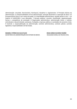 42
administração: vinculado, discricionário, hierárquico, disciplinar e regulamentar. 6 Princípios básicos da
administração. 6.1 Responsabilidade civil da administração: evolução doutrinária e reparação do dano. 6.2
Enriquecimento ilícito e uso e abuso de poder. 6.3 Improbidade administrativa: sanções penais e civis — Lei
Federal nº 8.429/1992 e suas alterações. 7 Serviços públicos: conceito, classificação, regulamentação,
formas e competência de prestação. 8 Organização administrativa: administração direta e indireta,
centralizada e descentralizada; autarquias, fundações, empresas públicas e sociedades de economia mista.
9 Controle e responsabilização da administração: controle administrativo; controle judicial; controle
legislativo; responsabilidade civil do Estado.
MANOEL VITÓRIO DA SILVA FILHO HÉLIO JORGE OLIVEIRA PAIXÃO
SECRETÁRIO DA ADMINSTRAÇÃO DO ESTADO DA BAHIA DELEGADO GERAL DA POLÍCIA CIVIL
 