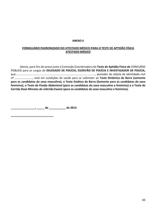 45
ANEXO II
FORMULÁRIO PADRONIZADO DO ATESTADO MÉDICO PARA O TESTE DE APTIDÃO FÍSICA
ATESTADO MÉDICO
Atesto, para fins de prova junto à Comissão Coordenadora do Teste de Aptidão Física do CONCURSO
PÚBLICO para os cargos de DELEGADO DE POLÍCIA, ESCRIVÃO DE POLÍCIA E INVESTIGADOR DE POLÍCIA,
que......................................................................................................., portador da cédula de identidade civil
nº ......................., está em condições de saúde para se submeter ao Teste Dinâmico de Barra (somente
para os candidatos do sexo masculino), o Teste Estático de Barra (Somente para as candidatas do sexo
feminino), o Teste de Flexão Abdominal (para os candidatos do sexo masculino e feminino) e o Teste de
Corrida Doze Minutos do referido Exame (para os candidatos do sexo masculino e feminino).
________________, _____ de ___________ de 2013
____________________________
 