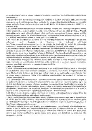 5
somente para este concurso público e não serão devolvidos, assim como não serão fornecidas cópias dessa
documentação.
5.3 O candidato com deficiência poderá requerer, na forma do subitem 6.4.9 deste edital, atendimento
especial, no ato da inscrição, para o dia de realização das provas, indicando as condições de que necessita
para a realização dessas, conforme previsto no artigo 40, §§ 1º e 2º, do Decreto Federal nº 3.298/1999 e
suas alterações.
5.3.1 O candidato com deficiência que necessitar de tempo adicional para a realização das provas deverá
indicar a necessidade na solicitação de inscrição e encaminhar ou entregar, até a data prevista no Anexo I
deste edital, na forma do subitem 6.4.9 deste edital, justificativa acompanhada de laudo e parecer emitido
por especialista da área de sua deficiência que ateste a necessidade de tempo adicional, conforme prevê o
§ 2º do artigo 40 do Decreto Federal nº 3.298/1999 e suas alterações.
5.4 A relação dos candidatos que tiveram a inscrição deferida para concorrer na condição de pessoa com
deficiência será divulgada na Internet, no endereço eletrônico
http://www.cespe.unb.br/concursos/pc_ba_13, na ocasião da divulgação do edital de convocação
informando a disponibilização da consulta aos locais e aos horários de realização das provas.
5.4.1 O candidato disporá de dois dias úteis para contestar o indeferimento da inscrição para concorrer na
condição de pessoa com deficiência na Central de Atendimento do CESPE/UnB – Universidade de Brasília
(UnB) – Campus Universitário Darcy Ribeiro, Sede do CESPE/UnB – Asa Norte, Brasília/DF, pessoalmente ou
por terceiro; ou pelo e-mail atendimentoespecial@cespe.unb.br, restrito apenas a assuntos relacionados ao
atendimento especial. Após esse período, não serão aceitos pedidos de revisão.
5.5 A inobservância do disposto no subitem 5.2 deste edital acarretará a perda do direito ao pleito das
vagas reservadas aos candidatos com deficiência e o não atendimento às condições especiais necessárias,
passando o candidato a concorrer às vagas de ampla concorrência.
5.6 DA PERÍCIA MÉDICA
5.6.1 Os candidatos que se declararem com deficiência, se não eliminados no concurso, antes da publicação
do resultado final no concurso, serão convocados para se submeter à perícia médica de responsabilidade da
Junta Médica Oficial do Estado da Bahia, que verificará sobre a sua qualificação como deficiente, nos
termos do artigo 43 do Decreto Federal nº 3.298/1999 e suas alterações e da Súmula nº 377 do Superior
Tribunal de Justiça (STJ).
5.6.2 Os candidatos deverão comparecer à perícia médica munidos de documento de identidade original e
de laudo médico (original ou cópia autenticada em cartório) e de exames que atestem a espécie e o grau ou
nível de deficiência, com expressa referência ao código correspondente da Classificação Internacional de
Doenças (CID-10), conforme especificado no Decreto Federal nº 3.298/1999 e suas alterações, bem como à
provável causa da deficiência, de acordo com o modelo a ser definido no edital de convocação, e, se for o
caso, de exames complementares específicos que comprovem a deficiência física.
5.6.3 O laudo médico (original ou cópia autenticada em cartório) será retido pela Junta Médica Oficial do
Estado da Bahia por ocasião da realização da perícia médica.
5.6.4 Os candidatos convocados para a perícia médica deverão comparecer com uma hora de antecedência
do horário marcado para o seu início, conforme edital de convocação, que será publicado no Diário Oficial
do Estado da Bahia e divulgado nos endereços eletrônicos http://www.cespe.unb.br/concursos/pc_ba_13 e
http://www.portaldoservidor.ba.gov.br.
5.6.5 Perderá o direito de concorrer às vagas reservadas às pessoas com deficiência o candidato que, por
ocasião da perícia médica, não apresentar laudo médico (original ou cópia autenticada em cartório) ou
exames ou que apresentar laudo ou exames que não tenham sido emitidos nos últimos doze meses, bem
como o que não for qualificado na perícia médica como pessoa com deficiência ou, ainda, que não
comparecer à perícia.
 