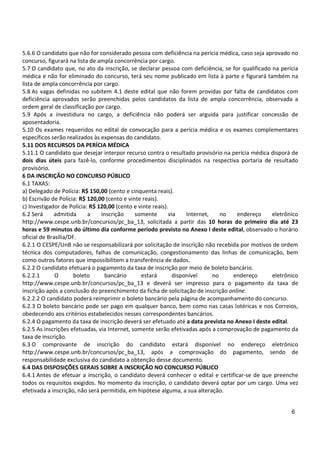 6
5.6.6 O candidato que não for considerado pessoa com deficiência na perícia médica, caso seja aprovado no
concurso, figurará na lista de ampla concorrência por cargo.
5.7 O candidato que, no ato da inscrição, se declarar pessoa com deficiência, se for qualificado na perícia
médica e não for eliminado do concurso, terá seu nome publicado em lista à parte e figurará também na
lista de ampla concorrência por cargo.
5.8 As vagas definidas no subitem 4.1 deste edital que não forem providas por falta de candidatos com
deficiência aprovados serão preenchidas pelos candidatos da lista de ampla concorrência, observada a
ordem geral de classificação por cargo.
5.9 Após a investidura no cargo, a deficiência não poderá ser arguida para justificar concessão de
aposentadoria.
5.10 Os exames requeridos no edital de convocação para a perícia médica e os exames complementares
específicos serão realizados às expensas do candidato.
5.11 DOS RECURSOS DA PERÍCIA MÉDICA
5.11.1 O candidato que desejar interpor recurso contra o resultado provisório na perícia médica disporá de
dois dias úteis para fazê-lo, conforme procedimentos disciplinados na respectiva portaria de resultado
provisório.
6 DA INSCRIÇÃO NO CONCURSO PÚBLICO
6.1 TAXAS:
a) Delegado de Polícia: R$ 150,00 (cento e cinquenta reais).
b) Escrivão de Polícia: R$ 120,00 (cento e vinte reais).
c) Investigador de Polícia: R$ 120,00 (cento e vinte reais).
6.2 Será admitida a inscrição somente via Internet, no endereço eletrônico
http://www.cespe.unb.br/concursos/pc_ba_13, solicitada a partir das 10 horas do primeiro dia até 23
horas e 59 minutos do último dia conforme período previsto no Anexo I deste edital, observado o horário
oficial de Brasília/DF.
6.2.1 O CESPE/UnB não se responsabilizará por solicitação de inscrição não recebida por motivos de ordem
técnica dos computadores, falhas de comunicação, congestionamento das linhas de comunicação, bem
como outros fatores que impossibilitem a transferência de dados.
6.2.2 O candidato efetuará o pagamento da taxa de inscrição por meio de boleto bancário.
6.2.2.1 O boleto bancário estará disponível no endereço eletrônico
http://www.cespe.unb.br/concursos/pc_ba_13 e deverá ser impresso para o pagamento da taxa de
inscrição após a conclusão do preenchimento da ficha de solicitação de inscrição online.
6.2.2.2 O candidato poderá reimprimir o boleto bancário pela página de acompanhamento do concurso.
6.2.3 O boleto bancário pode ser pago em qualquer banco, bem como nas casas lotéricas e nos Correios,
obedecendo aos critérios estabelecidos nesses correspondentes bancários.
6.2.4 O pagamento da taxa de inscrição deverá ser efetuado até a data prevista no Anexo I deste edital.
6.2.5 As inscrições efetuadas, via Internet, somente serão efetivadas após a comprovação de pagamento da
taxa de inscrição.
6.3 O comprovante de inscrição do candidato estará disponível no endereço eletrônico
http://www.cespe.unb.br/concursos/pc_ba_13, após a comprovação do pagamento, sendo de
responsabilidade exclusiva do candidato a obtenção desse documento.
6.4 DAS DISPOSIÇÕES GERAIS SOBRE A INSCRIÇÃO NO CONCURSO PÚBLICO
6.4.1 Antes de efetuar a inscrição, o candidato deverá conhecer o edital e certificar-se de que preenche
todos os requisitos exigidos. No momento da inscrição, o candidato deverá optar por um cargo. Uma vez
efetivada a inscrição, não será permitida, em hipótese alguma, a sua alteração.
 