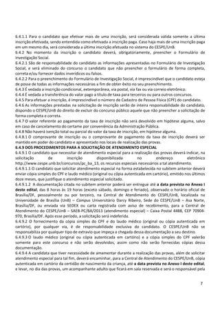 7
6.4.1.1 Para o candidato que efetivar mais de uma inscrição, será considerada válida somente a última
inscrição efetivada, sendo entendida como efetivada a inscrição paga. Caso haja mais de uma inscrição paga
em um mesmo dia, será considerada a última inscrição efetuada no sistema do CESPE/UnB.
6.4.2 No momento da inscrição o candidato deverá, obrigatoriamente, preencher o Formulário de
Investigação Social.
6.4.2.1 São de responsabilidade do candidato as informações apresentadas no Formulário de Investigação
Social, e será eliminado do concurso o candidato que não preencher o formulário de forma completa,
correta e/ou fornecer dados inverídicos ou falsos.
6.4.2.2 Para o preenchimento do Formulário de Investigação Social, é imprescindível que o candidato esteja
de posse de todas as informações necessárias a fim de obter êxito no seu preenchimento.
6.4.3 É vedada a inscrição condicional, extemporânea, via postal, via fax ou via correio eletrônico.
6.4.4 É vedada a transferência do valor pago a título de taxa para terceiros ou para outros concursos.
6.4.5 Para efetuar a inscrição, é imprescindível o número de Cadastro de Pessoa Física (CPF) do candidato.
6.4.6 As informações prestadas na solicitação de inscrição serão de inteira responsabilidade do candidato,
dispondo o CESPE/UnB do direito de excluir do concurso público aquele que não preencher a solicitação de
forma completa e correta.
6.4.7 O valor referente ao pagamento da taxa de inscrição não será devolvido em hipótese alguma, salvo
em caso de cancelamento do certame por conveniência da Administração Pública.
6.4.8 Não haverá isenção total ou parcial do valor da taxa de inscrição, em hipótese alguma.
6.4.8.1 O comprovante de inscrição ou o comprovante de pagamento da taxa de inscrição deverá ser
mantido em poder do candidato e apresentado nos locais de realização das provas.
6.4.9 DOS PROCEDIMENTOS PARA A SOLICITAÇÃO DE ATENDIMENTO ESPECIAL
6.4.9.1 O candidato que necessitar de atendimento especial para a realização das provas deverá indicar, na
solicitação de inscrição disponibilizada no endereço eletrônico
http://www.cespe.unb.br/concursos/pc_ba_13, os recursos especiais necessários a tal atendimento.
6.4.9.1.1 O candidato que solicitar atendimento especial na forma estabelecida no subitem anterior deverá
enviar cópia simples do CPF e laudo médico (original ou cópia autenticada em cartório), emitido nos últimos
doze meses, que justifique o atendimento especial solicitado.
6.4.9.1.2 A documentação citada no subitem anterior poderá ser entregue até a data prevista no Anexo I
deste edital, das 8 horas às 19 horas (exceto sábado, domingo e feriado), observado o horário oficial de
Brasília/DF, pessoalmente ou por terceiro, na Central de Atendimento do CESPE/UnB, localizada na
Universidade de Brasília (UnB) – Campus Universitário Darcy Ribeiro, Sede do CESPE/UnB – Asa Norte,
Brasília/DF, ou enviada via SEDEX ou carta registrada com aviso de recebimento, para a Central de
Atendimento do CESPE/UnB – SAEB-PC/BA/2013 (atendimento especial) – Caixa Postal 4488, CEP 70904-
970, Brasília/DF. Após esse período, a solicitação será indeferida.
6.4.9.2 O fornecimento da cópia simples do CPF e do laudo médico (original ou cópia autenticada em
cartório), por qualquer via, é de responsabilidade exclusiva do candidato. O CESPE/UnB não se
responsabiliza por qualquer tipo de extravio que impeça a chegada dessa documentação a seu destino.
6.4.9.3 O laudo médico (original ou cópia autenticada em cartório) e a cópia simples do CPF valerão
somente para este concurso e não serão devolvidos, assim como não serão fornecidas cópias dessa
documentação.
6.4.9.4 A candidata que tiver necessidade de amamentar durante a realização das provas, além de solicitar
atendimento especial para tal fim, deverá encaminhar, para a Central de Atendimento do CESPE/UnB, cópia
autenticada em cartório da certidão de nascimento da criança, até a data prevista no Anexo I deste edital,
e levar, no dia das provas, um acompanhante adulto que ficará em sala reservada e será o responsável pela
 