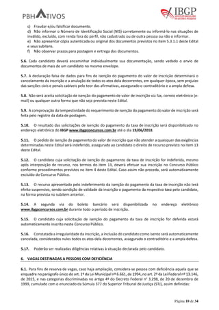 Página 10 de 34
c) Fraudar e/ou falsificar documento.
d) Não informar o Número de Identificação Social (NIS) corretamente ou informá-lo nas situações de
inválido, excluído, com renda fora do perfil, não cadastrado ou de outra pessoa ou não o informar.
e) Não apresentar cópia autenticada ou original dos documentos previstos no item 5.3.1.1 deste Edital
e seus subitens.
f) Não observar prazos para postagem e entrega dos documentos.
5.6. Cada candidato deverá encaminhar individualmente sua documentação, sendo vedado o envio de
documentos de mais de um candidato no mesmo envelope.
5.7. A declaração falsa de dados para fins de isenção do pagamento do valor de inscrição determinará o
cancelamento da inscrição e a anulação de todos os atos dela decorrentes, em qualquer época, sem prejuízo
das sanções civis e penais cabíveis pelo teor das afirmativas, assegurado o contraditório e a ampla defesa.
5.8. Não será aceita solicitação de isenção do pagamento de valor de inscrição via fax, correio eletrônico (e-
mail) ou qualquer outra forma que não seja prevista neste Edital.
5.9. A comprovação da tempestividade do requerimento de isenção do pagamento do valor de inscrição será
feita pelo registro da data de postagem.
5.10. O resultado das solicitações de isenção do pagamento da taxa de inscrição será disponibilizado no
endereço eletrônico do IBGP www.ibgpconcursos.com.br até o dia 19/06/2018.
5.11. O pedido de isenção do pagamento do valor de inscrição que não atender a quaisquer das exigências
determinadas neste Edital será indeferido, assegurado ao candidato o direito de recurso previsto no item 13
deste Edital.
5.12. O candidato cuja solicitação de isenção do pagamento da taxa de inscrição for indeferida, mesmo
após interposição de recurso, nos termos do item 13, deverá efetuar sua inscrição no Concurso Público
conforme procedimentos previstos no item 4 deste Edital. Caso assim não proceda, será automaticamente
excluído do Concurso Público.
5.13. O recurso apresentado pelo indeferimento da isenção do pagamento da taxa de inscrição não terá
efeito suspensivo, sendo condição de validade da inscrição o pagamento da respectiva taxa pelo candidato,
na forma prevista no subitem anterior.
5.14. A segunda via do boleto bancário será disponibilizada no endereço eletrônico
www.ibgpconcursos.com.br durante todo o período de inscrição.
5.15. O candidato cuja solicitação de isenção do pagamento da taxa de inscrição for deferida estará
automaticamente inscrito neste Concurso Público.
5.16. Constatada a irregularidade da inscrição, a inclusão do candidato como isento será automaticamente
cancelada, considerados nulos todos os atos dela decorrentes, assegurado o contraditório e a ampla defesa.
5.17. Poderão ser realizadas diligências relativas à situação declarada pelo candidato.
6. VAGAS DESTINADAS A PESSOAS COM DEFICIÊNCIA
6.1. Para fins de reserva de vagas, caso haja ampliação, considera-se pessoa com deficiência aquela que se
enquadre no parágrafo único do art. 1º da Lei Municipal nº 6.661, de 1994, no art. 2º da Lei Federal nº 13.146,
de 2015, e nas categorias discriminadas no artigo 4º do Decreto Federal n° 3.298, de 20 de dezembro de
1999, cumulado com o enunciado da Súmula 377 do Superior Tribunal de Justiça (STJ), assim definidas:
 