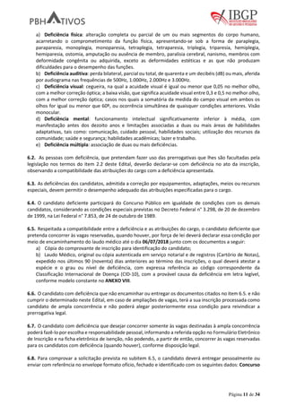 Página 11 de 34
a) Deficiência física: alteração completa ou parcial de um ou mais segmentos do corpo humano,
acarretando o comprometimento da função física, apresentando-se sob a forma de paraplegia,
paraparesia, monoplegia, monoparesia, tetraplegia, tetraparesia, triplegia, triparesia, hemiplegia,
hemiparesia, ostomia, amputação ou ausência de membro, paralisia cerebral, nanismo, membros com
deformidade congênita ou adquirida, exceto as deformidades estéticas e as que não produzam
dificuldades para o desempenho das funções.
b) Deficiência auditiva: perda bilateral, parcial ou total, de quarenta e um decibéis (dB) ou mais, aferida
por audiograma nas frequências de 500Hz, 1.000Hz, 2.000Hz e 3.000Hz.
c) Deficiência visual: cegueira, na qual a acuidade visual é igual ou menor que 0,05 no melhor olho,
com a melhor correção óptica; a baixa visão, que significa acuidade visual entre 0,3 e 0,5 no melhor olho,
com a melhor correção óptica; casos nos quais a somatória da medida do campo visual em ambos os
olhos for igual ou menor que 60º, ou ocorrência simultânea de quaisquer condições anteriores. Visão
monocular.
d) Deficiência mental: funcionamento intelectual significativamente inferior à média, com
manifestação antes dos dezoito anos e limitações associadas a duas ou mais áreas de habilidades
adaptativas, tais como: comunicação, cuidado pessoal, habilidades sociais; utilização dos recursos da
comunidade; saúde e segurança; habilidades acadêmicas; lazer e trabalho.
e) Deficiência múltipla: associação de duas ou mais deficiências.
6.2. As pessoas com deficiência, que pretendam fazer uso das prerrogativas que lhes são facultadas pela
legislação nos termos do item 2.2 deste Edital, deverão declarar-se com deficiência no ato da inscrição,
observando a compatibilidade das atribuições do cargo com a deficiência apresentada.
6.3. As deficiências dos candidatos, admitida a correção por equipamentos, adaptações, meios ou recursos
especiais, devem permitir o desempenho adequado das atribuições especificadas para o cargo.
6.4. O candidato deficiente participará do Concurso Público em igualdade de condições com os demais
candidatos, considerando as condições especiais previstas no Decreto Federal n° 3.298, de 20 de dezembro
de 1999, na Lei Federal n° 7.853, de 24 de outubro de 1989.
6.5. Respeitada a compatibilidade entre a deficiência e as atribuições do cargo, o candidato deficiente que
pretenda concorrer às vagas reservadas, quando houver, por força de lei deverá declarar essa condição por
meio de encaminhamento do laudo médico até o dia 06/07/2018 junto com os documentos a seguir:
a) Cópia do comprovante de inscrição para identificação do candidato;
b) Laudo Médico, original ou cópia autenticada em serviço notarial e de registros (Cartório de Notas),
expedido nos últimos 90 (noventa) dias anteriores ao término das inscrições, o qual deverá atestar a
espécie e o grau ou nível de deficiência, com expressa referência ao código correspondente da
Classificação Internacional de Doença (CID-10), com a provável causa da deficiência em letra legível,
conforme modelo constante no ANEXO VIII.
6.6. O candidato com deficiência que não encaminhar ou entregar os documentos citados no item 6.5. e não
cumprir o determinado neste Edital, em caso de ampliações de vagas, terá a sua inscrição processada como
candidato de ampla concorrência e não poderá alegar posteriormente essa condição para reivindicar a
prerrogativa legal.
6.7. O candidato com deficiência que desejar concorrer somente às vagas destinadas à ampla concorrência
poderá fazê-lo por escolha e responsabilidade pessoal, informando a referida opção no Formulário Eletrônico
de Inscrição e na ficha eletrônica de isenção, não podendo, a partir de então, concorrer às vagas reservadas
para os candidatos com deficiência (quando houver), conforme disposição legal.
6.8. Para comprovar a solicitação prevista no subitem 6.5, o candidato deverá entregar pessoalmente ou
enviar com referência no envelope formato ofício, fechado e identificado com os seguintes dados: Concurso
 