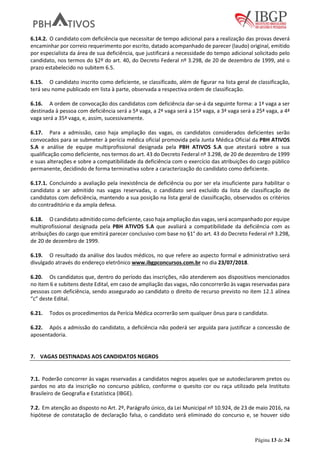 Página 13 de 34
6.14.2. O candidato com deficiência que necessitar de tempo adicional para a realização das provas deverá
encaminhar por correio requerimento por escrito, datado acompanhado de parecer (laudo) original, emitido
por especialista da área de sua deficiência, que justificará a necessidade do tempo adicional solicitado pelo
candidato, nos termos do §2º do art. 40, do Decreto Federal nº 3.298, de 20 de dezembro de 1999, até o
prazo estabelecido no subitem 6.5.
6.15. O candidato inscrito como deficiente, se classificado, além de figurar na lista geral de classificação,
terá seu nome publicado em lista à parte, observada a respectiva ordem de classificação.
6.16. A ordem de convocação dos candidatos com deficiência dar-se-á da seguinte forma: a 1ª vaga a ser
destinada à pessoa com deficiência será a 5ª vaga, a 2ª vaga será a 15ª vaga, a 3ª vaga será a 25ª vaga, a 4ª
vaga será a 35ª vaga, e, assim, sucessivamente.
6.17. Para a admissão, caso haja ampliação das vagas, os candidatos considerados deficientes serão
convocados para se submeter à perícia médica oficial promovida pela Junta Médica Oficial da PBH ATIVOS
S.A e análise de equipe multiprofissional designada pela PBH ATIVOS S.A que atestará sobre a sua
qualificação como deficiente, nos termos do art. 43 do Decreto Federal nº 3.298, de 20 de dezembro de 1999
e suas alterações e sobre a compatibilidade da deficiência com o exercício das atribuições do cargo público
permanente, decidindo de forma terminativa sobre a caracterização do candidato como deficiente.
6.17.1. Concluindo a avaliação pela inexistência de deficiência ou por ser ela insuficiente para habilitar o
candidato a ser admitido nas vagas reservadas, o candidato será excluído da lista de classificação de
candidatos com deficiência, mantendo a sua posição na lista geral de classificação, observados os critérios
do contraditório e da ampla defesa.
6.18. O candidato admitido como deficiente, caso haja ampliação das vagas, será acompanhado por equipe
multiprofissional designada pela PBH ATIVOS S.A que avaliará a compatibilidade da deficiência com as
atribuições do cargo que emitirá parecer conclusivo com base no §1° do art. 43 do Decreto Federal nº 3.298,
de 20 de dezembro de 1999.
6.19. O resultado da análise dos laudos médicos, no que refere ao aspecto formal e administrativo será
divulgado através do endereço eletrônico www.ibgpconcursos.com.br no dia 23/07/2018.
6.20. Os candidatos que, dentro do período das inscrições, não atenderem aos dispositivos mencionados
no item 6 e subitens deste Edital, em caso de ampliação das vagas, não concorrerão às vagas reservadas para
pessoas com deficiência, sendo assegurado ao candidato o direito de recurso previsto no item 12.1 alínea
“c” deste Edital.
6.21. Todos os procedimentos da Perícia Médica ocorrerão sem qualquer ônus para o candidato.
6.22. Após a admissão do candidato, a deficiência não poderá ser arguída para justificar a concessão de
aposentadoria.
7. VAGAS DESTINADAS AOS CANDIDATOS NEGROS
7.1. Poderão concorrer às vagas reservadas a candidatos negros aqueles que se autodeclararem pretos ou
pardos no ato da inscrição no concurso público, conforme o quesito cor ou raça utilizado pela Instituto
Brasileiro de Geografia e Estatística (IBGE).
7.2. Em atenção ao disposto no Art. 2º, Parágrafo único, da Lei Municipal nº 10.924, de 23 de maio 2016, na
hipótese de constatação de declaração falsa, o candidato será eliminado do concurso e, se houver sido
 