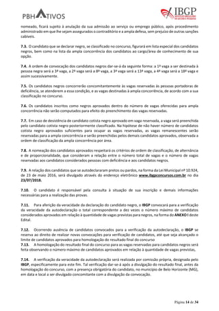 Página 14 de 34
nomeado, ficará sujeito à anulação da sua admissão ao serviço ou emprego público, após procedimento
administrado em que lhe sejam assegurados o contraditório e a ampla defesa, sem prejuízo de outras sanções
cabíveis.
7.3. O candidato que se declarar negro, se classificado no concurso, figurará em lista especial dos candidatos
negros, bem como na lista da ampla concorrência dos candidatos ao cargo/área de conhecimento de sua
opção.
7.4. A ordem de convocação dos candidatos negros dar-se-á da seguinte forma: a 1ª vaga a ser destinada à
pessoa negra será a 3ª vaga, a 2ª vaga será a 8ª vaga, a 3ª vaga será a 13ª vaga, a 4ª vaga será a 18ª vaga e
assim sucessivamente.
7.5. Os candidatos negros concorrerão concomitantemente às vagas reservadas às pessoas portadoras de
deficiência, se atenderem a essa condição, e as vagas destinadas à ampla concorrência, de acordo com a sua
classificação no concurso.
7.6. Os candidatos inscritos como negros aprovados dentro do número de vagas oferecidas para ampla
concorrência não serão computados para efeito do preenchimento das vagas reservadas.
7.7. Em caso de desistência de candidato cotista negro aprovado em vaga reservada, a vaga será preenchida
pelo candidato cotista negro posteriormente classificado. Na hipótese de não haver número de candidatos
cotista negro aprovados suficientes para ocupar as vagas reservadas, as vagas remanescentes serão
reservadas para a ampla concorrência e serão preenchidas pelos demais candidatos aprovados, observada a
ordem de classificação da ampla concorrência por área.
7.8. A nomeação dos candidatos aprovados respeitará os critérios de ordem de classificação, de alternância
e de proporcionalidade, que consideram a relação entre o número total de vagas e o número de vagas
reservadas aos candidatos considerados pessoas com deficiência e aos candidatos negros.
7.9. A relação dos candidatos que se autodeclararam pretos ou pardos, na forma da Lei Municipal nº 10.924,
de 23 de maio 2016, será divulgado através do endereço eletrônico www.ibgpconcursos.com.br no dia
23/07/2018.
7.10. O candidato é responsável pela consulta à situação de sua inscrição e demais informações
necessárias para a realização das provas.
7.11. Para aferição da veracidade da declaração do candidato negro, o IBGP convocará para a verificação
da veracidade da autodeclaração o total correspondente a dez vezes o número máximo de candidatos
considerados aprovados em relação à quantidade de vagas previstas para negros, na forma do ANEXO I deste
Edital.
7.12. Ocorrendo ausência de candidatos convocados para a verificação da autodeclaração, o IBGP se
reserva ao direito de realizar novas convocações para verificação de candidatos, até que seja alcançado o
limite de candidatos aprovados para homologação do resultado final do concurso
7.13. A homologação do resultado final do concurso para as vagas reservadas para candidatos negros será
feita observando o número máximo de candidatos aprovados em relação à quantidade de vagas previstas,
7.14. A verificação da veracidade da autodeclaração será realizada por comissão própria, designada pelo
IBGP, especificamente para este fim. Tal verificação dar-se-á após a divulgação do resultado final, antes da
homologação do concurso, com a presença obrigatória do candidato, no município de Belo Horizonte (MG),
em data e local a ser divulgado concomitante com a divulgação da convocação.
 