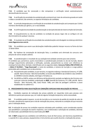 Página 15 de 34
7.15. O candidato que for convocado e não comparecer à verificação estará automaticamente
desclassificado do concurso.
7.16. A verificação da veracidade da autodeclaração acontecerá por meio de entrevista gravada em áudio
e vídeo e considerará, tão somente, os aspectos fenotípicos do candidato.
7.17. A comissão designada para a verificação da veracidade da autodeclaração será composta por 3 (três)
membros distribuídos por gênero, cor e naturalidade.
7.18. A confirmação da veracidade da autodeclaração se dará pela decisão da maioria simples da Comissão.
7.19. O enquadramento ou não do candidato na condição de pessoa negra não se configura em ato
discriminatório de qualquer natureza.
7.20. O resultado da verificação da veracidade das autodeclarações será divulgado no endereço eletrônico
www.ibgpconcursos.com.br.
7.21. Os candidatos que verem suas declarações indeferidas poderão interpor recurso na forma do item
13 deste Edital.
7.22. Na hipótese de constatação de declaração falsa, o candidato será eliminado do concurso sem
prejuízo de outras sanções cabíveis.
7.23. A autodeclaração e o resultado da sua avaliação terá validade somente para este certame.
O candidato que, porventura, queira reconsiderar a autodeclaração prestada no ato da inscrição, deverá
entregar requerimento solicitando a retificação, assinado, pessoalmente ou enviar com referência no
envelope formato ofício, fechado e identificado com os seguintes dados: Concurso Público PBH ATIVOS S.A.
– Edital nº 01/2018 – “Vaga Reservada”, o nome do candidato, o número de inscrição e o cargo público
pretendido pelo candidato com os documentos:
a) Pessoalmente pelo candidato, ou por terceiro, no seguinte endereço: Avenida do Contorno, nº 1298,
sala 08 – Bairro Floresta – Belo Horizonte/MG, no horário das 09h00min às 11h30min e das 13h30min
às 16h00min (exceto sábados, domingos e feriados); ou
b) Via SEDEX ou CARTA, ambos com AR (Aviso de Recebimento), postado nas Agências dos Correios com
custo por conta do candidato, endereçado ao IBGP: Avenida do Contorno, nº 1.298, sala 08 - Bairro
Floresta - Belo Horizonte, MG, Caixa Postal: 7380, com data de postagem conforme o prazo
estabelecido no subitem 6.5.
8. PROCEDIMENTOS PARA SOLICITAÇÃO DE CONDIÇÕES ESPECIAIS PARA REALIZAÇÃO DE PROVAS
8.1. Condições especiais de realização das provas poderão ser requeridas tanto para pessoas com
deficiência quanto para pessoas que, em razão de alguma limitação temporária, tenha necessidade.
8.2. O candidato poderá requerer, no ato da inscrição ou no momento do pedido de isenção do valor de
inscrição, atendimento especial para o dia de realização das provas, indicando as condições de que necessita
para a realização destas.
8.3. A realização de provas nas condições especiais solicitadas pelo candidato, assim consideradas aquelas
que possibilitam a prestação do exame respectivo, será condicionada à solicitação do candidato, devendo
ser observada a possibilidade técnica examinada pelo IBGP.
8.4. O IBGP assegurará aos candidatos com deficiência, locais de fácil acesso, sem barreiras arquitetônicas
e, quando for o caso, pessoas, equipamentos e instrumentos para auxílio durante a realização das provas.
 
