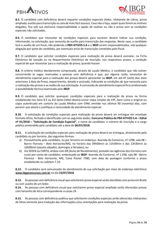 Página 16 de 34
8.5. O candidato com deficiência deverá requerer condições especiais (ledor, intérprete de Libras, prova
ampliada, auxílio para transcrição ou sala de mais fácil acesso). Caso não o faça, sejam quais forem os motivos
alegados, fica sob sua exclusiva responsabilidade a opção de realizar ou não a prova sem as condições
especiais não solicitadas.
8.6. O candidato que necessitar de condições especiais para escrever deverá indicar sua condição,
informando, na solicitação, que necessita de auxílio para transcrição das respostas. Neste caso, o candidato
terá o auxílio de um fiscal, não podendo a PBH ATIVOS S.A e o IBGP serem responsabilizados, sob qualquer
alegação por parte do candidato, por eventuais erros de transcrição cometidos pelo fiscal.
8.7. O candidato que solicitar condições especiais para realização de prova deverá assinalar, na Ficha
Eletrônica de Isenção ou no Requerimento Eletrônico de Inscrição, nos respectivos prazos, a condição
especial de que necessitar para a realização da prova, quando houver.
8.8. A critério médico devidamente comprovado, através de Laudo Médico, o candidato que não estiver
concorrendo às vagas reservadas a pessoas com deficiência e que, por alguma razão, necessitar de
atendimento especial para a realização das provas deverá apresentar ao IBGP, em até 07 (sete) dias úteis
anteriores à data da Prova, requerimento, datado e assinado, indicando as condições de que necessita para
a realização das provas e as razões de sua solicitação. A concessão do atendimento especial fica condicionada
à possibilidade técnica examinada pelo IBGP.
8.9. O candidato que solicitar quaisquer condições especiais para a realização da prova na forma
estabelecida nos itens 8.5 ou 8.6 deste Edital deverá enviar cópia simples do CPF, bem como o original ou
cópia autenticada em cartório do Laudo Médico com CRM, emitido nos últimos 90 (noventa) dias, com
parecer que ateste e justifique a necessidade do atendimento especial.
8.10. A solicitação de condições especiais para realização da prova deverá ser entregue em envelope
formato ofício, fechado e identificado com os seguintes dados: Concurso Público da PBH ATIVOS S.A – Edital
nº 01/2018 – “Solicitação de Condição Especial”, o nome do candidato, o número de inscrição e o cargo
público pretendido pelo candidato até a data do 06/07/2018.
8.11. A solicitação de condições especiais para realização da prova deverá ser entregue, diretamente pelo
candidato ou por terceiro, das seguintes formas:
a) Pessoalmente pelo candidato, ou por terceiro no endereço: Avenida do Contorno, nº 1298, sala 08 –
Bairro Floresta – Belo Horizonte/MG, no horário das 09h00min às 11h30min e das 13h30min às
16h00min (exceto sábados, domingos e feriados); ou
b) Via SEDEX ou CARTA, ambos com AR (Aviso de Recebimento), postado nas Agências dos Correios com
custo por conta do candidato, endereçado ao IBGP: Avenida do Contorno, nº 1.298, sala 08 - Bairro
Floresta - Belo Horizonte, MG, Caixa Postal: 7380, com data de postagem conforme o prazo
estabelecido no subitem 7.10.
8.12. O candidato será comunicado do atendimento de sua solicitação por meio do endereço eletrônico
www.ibgpconcursos.com.br no dia 23/07/2018.
8.13. Às pessoas com deficiência visual que solicitarem prova especial serão atendidas com prova em Braile
ou com auxílio de um ledor.
8.14. Às pessoas com deficiência visual que solicitarem prova especial ampliada serão oferecidas provas
com tamanho de letra correspondente a corpo 24.
8.15. Às pessoas com deficiência auditiva que solicitarem condições especiais serão oferecidos intérpretes
de libras somente para tradução das informações e/ou orientações para realização da prova.
 