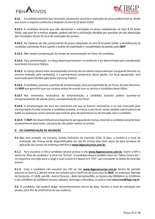 Página 17 de 34
8.16. A candidata lactante que necessitar amamentar durante a realização da prova poderá fazê-lo, desde
que assim o requeira conforme o disposto no item 8.10 deste Edital.
8.16.1. A candidata lactante que não apresentar a solicitação no prazo estabelecido no item 8.10 deste
Edital, seja qual for o motivo alegado, poderá não ter a solicitação atendida por questões de não adequação
das instalações físicas do local de realização das provas.
8.16.2. Na hipótese de não cumprimento do prazo estipulado no item 8.10 deste Edital, o atendimento às
condições solicitadas ficará sujeito à análise de viabilidade e razoabilidade do pedido pelo IBGP.
8.16.3. Não haverá compensação do tempo de amamentação em favor da candidata.
8.16.4. Para amamentação, a criança deverá permanecer no ambiente a ser determinado pela coordenação
local deste Concurso Público.
8.16.5. A criança deverá estar acompanhada somente de um adulto responsável por sua guarda (familiar ou
terceiro indicado pela candidata), e a permanência temporária desse adulto, em local apropriado, será
autorizada pela Coordenação deste Concurso Público.
8.16.6. A candidata, durante o período de amamentação, será acompanhada de um Fiscal, do sexo feminino,
do IBGP que garantirá que sua conduta esteja de acordo com os termos e condições deste Edital.
8.16.7. Nos momentos necessários da amamentação, a candidata lactante poderá ausentar-se
temporariamente da sala de prova, acompanhada de uma fiscal.
8.16.8. A amamentação dar-se-á nos momentos em que se fizerem necessários e na sala reservada para
amamentação ficarão somente a candidata lactante, a criança e uma fiscal, sendo vedada a permanência de
babás ou quaisquer outras pessoas que tenham grau de parentesco ou de amizade com a candidata.
8.16.9. O IBGP não disponibilizará acompanhante para guarda de criança, devendo a candidata lactante levar
acompanhante para tanto, sob pena de não poder realizar as provas.
9. DA COMPROVAÇÃO DE INSCRIÇÃO
9.1.Não será enviado, via Correios, Cartão Definitivo de Inscrição (CDI). A data, o horário e o local da
realização das Provas serão disponibilizados em até 05 (cinco) dias úteis antes da data provável de
aplicação das provas no endereço eletrônico www.ibgpconcursos.com.br.
9.1.1. Para visualizar o CDI o candidato deverá acessar o site www.ibgpconcursos.com.br, inserir o CPF e
senha na “Área do candidato” e clicar em “Entrar”. O candidato deverá também clicar em “Meus Concursos”,
na respectiva inscrição para o cargo a qual concorre e depois em “CDI”, para visualizar os dados do local das
provas.
9.1.2. Caso o candidato não visualize seu CDI no site www.ibgpconcursos.com.br dentro do período
previsto no item 9.1, deverá entrar em contato com a Gerência de Concursos do IBGP, no endereço: Avenida
do Contorno, nº 1298, sala 08 – Bairro Floresta – Belo Horizonte/MG, no horário das 09h00min às 11h30min
e das 13h30min às 16h00min (exceto sábados, domingos e feriados), ou pelo e-mail concursos@ibgp.org.br.
9.2. O candidato não poderá alegar desconhecimento acerca da data, horário e local de realização das
provas, para fins de justificativa de sua ausência.
 