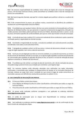 Página 18 de 34
9.3. É de exclusiva responsabilidade do candidato, tomar ciência do trajeto até o local de realização das
provas, a fim de evitar eventuais atrasos, sendo aconselhável ao candidato visitar o local de realização das
provas com antecedência.
9.4. Não haverá segunda chamada, seja qual for o motivo alegado para justificar o atraso ou a ausência do
candidato.
9.5. O não comparecimento às provas, por qualquer motivo, caracterizará na desistência do candidato e
resultará em sua eliminação deste Concurso Público.
9.5.1. O candidato que, por qualquer motivo, não tiver seu nome constando na Convocação para as Provas
Objetivas de Múltipla Escolha, mas que apresente o respectivo comprovante de pagamento, efetuado nos
moldes previstos neste Edital, poderá participar do Concurso Público, devendo preencher e assinar, no dia
da prova, formulário específico de condicionalidade, para que seu nome seja incluído na lista de convocação.
9.5.2. A inclusão de que trata o subitem 9.5.1 acima será realizada de forma condicional, sujeita a posterior
verificação quanto à regularidade da referida inscrição.
9.5.3. Constatada a irregularidade da inscrição, a inclusão do candidato será automaticamente cancelada,
considerados nulos todos os atos dela decorrentes.
9.5.4. É obrigação do candidato conferir no CDI seu nome, o número do documento utilizado na inscrição,
a sigla do órgão expedidor, bem como a data de nascimento.
9.5.5. Eventuais erros de digitação ocorridos no nome do candidato, na sua data de nascimento, no número
do documento de identidade utilizado na inscrição, ou na sigla do órgão expedidor constantes do CDI deverão
ser comunicados pelo candidato ao aplicador de provas no dia, no horário e no local de realização da prova
objetiva e constarão no “Relatório de Ocorrências”.
9.5.6. O candidato que não solicitar a correção da data de nascimento, até o dia da realização das provas,
não poderá alegar posteriormente essa condição para reivindicar a prerrogativa legal.
9.5.7. Em nenhuma hipótese serão efetuadas alterações e/ou retificações nos dados informados,
confirmados e transmitidos pelo candidato no Requerimento de Isenção ou no Formulário Eletrônico de
Inscrição, relativos ao cargo, bem como à condição em que concorre (vagas de ampla concorrência ou
reservadas a pessoas com deficiência), excetuando as previstas no subitem 4.2.11.
10. DAS CONDIÇÕES DE REALIZAÇÃO DAS PROVAS
10.1. O Concurso Público conterá duas etapas:
I. Prova Objetiva de Múltipla Escolha de caráter classificatório e eliminatório para todos os cargos do
Concurso Público;
II. Prova Discursiva de caráter classificatório e eliminatório para todos os cargos do Concurso Público;
10.2. As provas serão realizadas conforme cronograma a ser publicado no endereço eletrônico
www.ibgpconcursos.com.br.
10.3. O cartão de convocação para as etapas será disponibilizado no endereço eletrônico
www.ibgpconcursos.com.br.
10.4. Será publicado no endereço eletrônico www.ibgpconcursos.com.br o ato de confirmação do dia,
local e horário de realização das etapas.
 