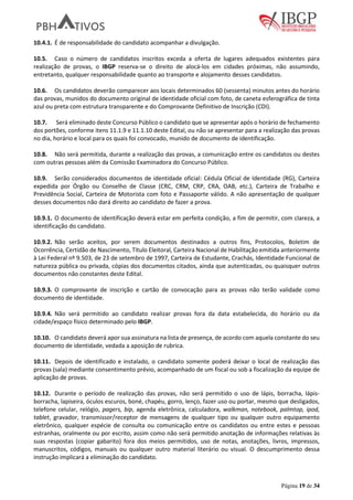 Página 19 de 34
10.4.1. É de responsabilidade do candidato acompanhar a divulgação.
10.5. Caso o número de candidatos inscritos exceda a oferta de lugares adequados existentes para
realização de provas, o IBGP reserva-se o direito de alocá-los em cidades próximas, não assumindo,
entretanto, qualquer responsabilidade quanto ao transporte e alojamento desses candidatos.
10.6. Os candidatos deverão comparecer aos locais determinados 60 (sessenta) minutos antes do horário
das provas, munidos do documento original de identidade oficial com foto, de caneta esferográfica de tinta
azul ou preta com estrutura transparente e do Comprovante Definitivo de Inscrição (CDI).
10.7. Será eliminado deste Concurso Público o candidato que se apresentar após o horário de fechamento
dos portões, conforme itens 11.1.9 e 11.1.10 deste Edital, ou não se apresentar para a realização das provas
no dia, horário e local para os quais foi convocado, munido de documento de identificação.
10.8. Não será permitida, durante a realização das provas, a comunicação entre os candidatos ou destes
com outras pessoas além da Comissão Examinadora do Concurso Público.
10.9. Serão considerados documentos de identidade oficial: Cédula Oficial de Identidade (RG), Carteira
expedida por Órgão ou Conselho de Classe (CRC, CRM, CRP, CRA, OAB, etc.), Carteira de Trabalho e
Previdência Social, Carteira de Motorista com foto e Passaporte válido. A não apresentação de qualquer
desses documentos não dará direito ao candidato de fazer a prova.
10.9.1. O documento de identificação deverá estar em perfeita condição, a fim de permitir, com clareza, a
identificação do candidato.
10.9.2. Não serão aceitos, por serem documentos destinados a outros fins, Protocolos, Boletim de
Ocorrência, Certidão de Nascimento, Título Eleitoral, Carteira Nacional de Habilitação emitida anteriormente
à Lei Federal nº 9.503, de 23 de setembro de 1997, Carteira de Estudante, Crachás, Identidade Funcional de
natureza pública ou privada, cópias dos documentos citados, ainda que autenticadas, ou quaisquer outros
documentos não constantes deste Edital.
10.9.3. O comprovante de inscrição e cartão de convocação para as provas não terão validade como
documento de identidade.
10.9.4. Não será permitido ao candidato realizar provas fora da data estabelecida, do horário ou da
cidade/espaço físico determinado pelo IBGP.
10.10. O candidato deverá apor sua assinatura na lista de presença, de acordo com aquela constante do seu
documento de identidade, vedada a aposição de rubrica.
10.11. Depois de identificado e instalado, o candidato somente poderá deixar o local de realização das
provas (sala) mediante consentimento prévio, acompanhado de um fiscal ou sob a fiscalização da equipe de
aplicação de provas.
10.12. Durante o período de realização das provas, não será permitido o uso de lápis, borracha, lápis-
borracha, lapiseira, óculos escuros, boné, chapéu, gorro, lenço, fazer uso ou portar, mesmo que desligados,
telefone celular, relógio, pagers, bip, agenda eletrônica, calculadora, walkman, notebook, palmtop, ipod,
tablet, gravador, transmissor/receptor de mensagens de qualquer tipo ou qualquer outro equipamento
eletrônico, qualquer espécie de consulta ou comunicação entre os candidatos ou entre estes e pessoas
estranhas, oralmente ou por escrito, assim como não será permitido anotação de informações relativas às
suas respostas (copiar gabarito) fora dos meios permitidos, uso de notas, anotações, livros, impressos,
manuscritos, códigos, manuais ou qualquer outro material literário ou visual. O descumprimento dessa
instrução implicará a eliminação do candidato.
 