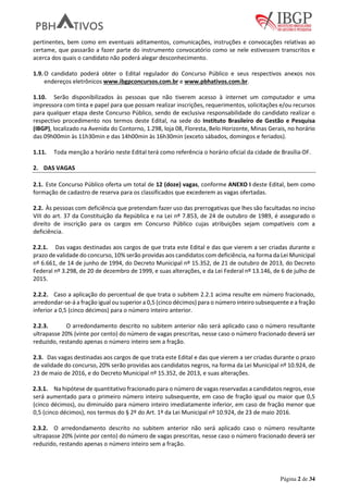 Página 2 de 34
pertinentes, bem como em eventuais aditamentos, comunicações, instruções e convocações relativas ao
certame, que passarão a fazer parte do instrumento convocatório como se nele estivessem transcritos e
acerca dos quais o candidato não poderá alegar desconhecimento.
1.9.O candidato poderá obter o Edital regulador do Concurso Público e seus respectivos anexos nos
endereços eletrônicos www.ibgpconcursos.com.br e www.pbhativos.com.br.
1.10. Serão disponibilizados às pessoas que não tiverem acesso à internet um computador e uma
impressora com tinta e papel para que possam realizar inscrições, requerimentos, solicitações e/ou recursos
para qualquer etapa deste Concurso Público, sendo de exclusiva responsabilidade do candidato realizar o
respectivo procedimento nos termos deste Edital, na sede do Instituto Brasileiro de Gestão e Pesquisa
(IBGP), localizado na Avenida do Contorno, 1.298, loja 08, Floresta, Belo Horizonte, Minas Gerais, no horário
das 09h00min às 11h30min e das 14h00min às 16h30min (exceto sábados, domingos e feriados).
1.11. Toda menção a horário neste Edital terá como referência o horário oficial da cidade de Brasília-DF.
2. DAS VAGAS
2.1. Este Concurso Público oferta um total de 12 (doze) vagas, conforme ANEXO I deste Edital, bem como
formação de cadastro de reserva para os classificados que excederem as vagas ofertadas.
2.2. Às pessoas com deficiência que pretendam fazer uso das prerrogativas que lhes são facultadas no inciso
VIII do art. 37 da Constituição da República e na Lei nº 7.853, de 24 de outubro de 1989, é assegurado o
direito de inscrição para os cargos em Concurso Público cujas atribuições sejam compatíveis com a
deficiência.
2.2.1. Das vagas destinadas aos cargos de que trata este Edital e das que vierem a ser criadas durante o
prazo de validade do concurso, 10% serão providas aos candidatos com deficiência, na forma da Lei Municipal
nº 6.661, de 14 de junho de 1994, do Decreto Municipal nº 15.352, de 21 de outubro de 2013, do Decreto
Federal nº 3.298, de 20 de dezembro de 1999, e suas alterações, e da Lei Federal nº 13.146, de 6 de julho de
2015.
2.2.2. Caso a aplicação do percentual de que trata o subitem 2.2.1 acima resulte em número fracionado,
arredondar-se-á a fração igual ou superior a 0,5 (cinco décimos) para o número inteiro subsequente e a fração
inferior a 0,5 (cinco décimos) para o número inteiro anterior.
2.2.3. O arredondamento descrito no subitem anterior não será aplicado caso o número resultante
ultrapasse 20% (vinte por cento) do número de vagas prescritas, nesse caso o número fracionado deverá ser
reduzido, restando apenas o número inteiro sem a fração.
2.3. Das vagas destinadas aos cargos de que trata este Edital e das que vierem a ser criadas durante o prazo
de validade do concurso, 20% serão providas aos candidatos negros, na forma da Lei Municipal nº 10.924, de
23 de maio de 2016, e do Decreto Municipal nº 15.352, de 2013, e suas alterações.
2.3.1. Na hipótese de quantitativo fracionado para o número de vagas reservadas a candidatos negros, esse
será aumentado para o primeiro número inteiro subsequente, em caso de fração igual ou maior que 0,5
(cinco décimos), ou diminuído para número inteiro imediatamente inferior, em caso de fração menor que
0,5 (cinco décimos), nos termos do § 2º do Art. 1º da Lei Municipal nº 10.924, de 23 de maio 2016.
2.3.2. O arredondamento descrito no subitem anterior não será aplicado caso o número resultante
ultrapasse 20% (vinte por cento) do número de vagas prescritas, nesse caso o número fracionado deverá ser
reduzido, restando apenas o número inteiro sem a fração.
 