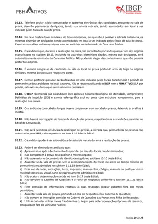 Página 20 de 34
10.13. Telefone celular, rádio comunicador e aparelhos eletrônicos dos candidatos, enquanto na sala de
prova, deverão permanecer desligados, tendo sua bateria retirada, sendo acomodados em local a ser
indicado pelos fiscais de sala de prova.
10.14. No caso dos telefones celulares, do tipo smartphone, em que não é possível a retirada da bateria, os
mesmos deverão ser desligados sendo acomodados em local a ser indicado pelos fiscais de sala de prova.
Caso tais aparelhos emitam qualquer som, o candidato será eliminado do Concurso Público.
10.15. O candidato que, durante a realização da prova, for encontrado portando qualquer um dos objetos
especificados no subitem 10.13, incluindo os aparelhos eletrônicos citados, mesmo que desligados, será
automaticamente eliminado do Concurso Público. Não podendo alegar desconhecimento que não poderia
portar tais objetos.
10.16. É vedado o ingresso de candidato na sala ou local de prova portando arma de fogo ou objetos
similares, mesmo que possua o respectivo porte.
10.17. Demais pertences pessoais serão deixados em local indicado pelos fiscais durante todo o período de
permanência dos candidatos no local da prova, não se responsabilizando o IBGP nem a PBH ATIVOS S.A por
perdas, extravios ou danos que eventualmente ocorrerem.
10.18. O IBGP recomenda que o candidato leve apenas o documento original de identidade, Comprovante
Definitivo de Inscrição (CDI) e caneta esferográfica azul ou preta com estrutura transparente, para a
realização das provas.
10.19. Os candidatos com cabelos longos devem comparecer com os cabelos presos, deixando as orelhas à
mostra.
10.20. Não haverá prorrogação do tempo de duração das provas, respeitando-se as condições previstas no
Edital de Convocação.
10.21. Não será permitida, nos locais de realização das provas, a entrada e/ou permanência de pessoas não
autorizadas pelo IBGP, salvo o previsto no item 8.16.1 deste Edital.
10.22. O candidato poderá ser submetido a detector de metais durante a realização das provas.
10.23. Poderá ser eliminado o candidato que:
a) Apresentar-se após o fechamento dos portões ou fora dos locais pré-determinados;
b) Não comparecer à prova, seja qual for o motivo alegado;
c) Não apresentar o documento de identidade exigido no subitem 10.10 deste Edital;
d) Ausentar-se da sala de provas sem o acompanhamento do fiscal, ou antes do tempo mínimo de
permanência estabelecido no subitem 11.1.18 deste Edital;
e) Fizer uso de notas, anotações, livros, impressos, manuscritos, códigos, manuais ou qualquer outro
material literário ou visual, salvo se expressamente admitido no Edital;
f) Não acatar a determinação contida no item 10.17 deste Edital;
g) Não devolver o Caderno de Questões e a Folha de Respostas conforme o subitem 11.1.21 deste
Edital;
h) Fizer anotação de informações relativas às suas respostas (copiar gabarito) fora dos meios
permitidos;
i) Ausentar-se da sala de provas, portando a Folha de Respostas e/ou Caderno de Questões;
j) Não cumprir as instruções contidas no Caderno de Questões das Provas e na Folha de Respostas;
k) Utilizar ou tentar utilizar meios fraudulentos ou ilegais para obter aprovação própria ou de terceiros,
em qualquer fase do Concurso Público;
 