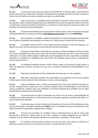 Página 22 de 34
11.1.12. O sinal sonoro para início das provas será emitido até 15 minutos após o fechamento do
portão. Este tempo será destinado à recepção e identificação do candidato que tenha entrado no prédio no
horário limítrofe, abertura do pacote de provas nas salas e sua distribuição.
11.1.13. Após o sinal sonoro, os candidatos estão autorizados a manusear a prova e iniciar a resolução
das questões, sendo o tempo de duração das provas destinado à leitura das instruções do Caderno de Provas,
à conferência e assinatura da Folha de Respostas, à conferência e transcrição das respostas do Caderno de
Questões da Prova para a Folha de Respostas
11.1.14. O Comprovante Definitivo de Inscrição (CDI) contendo o local, a sala e o horário de realização
serão disponibilizados no endereço eletrônico www.ibgpconcursos.com.br a partir de 06/08/2018.
11.1.15. Será fornecido ao candidato o Caderno de Questões e a Folha de Respostas personalizadas
com os dados do candidato, para aposição da assinatura no campo próprio e transcrição das respostas.
11.1.16. O candidato deverá conferir os seus dados pessoais impressos na Folha de Respostas, em
especial seu nome, data de nascimento e número do documento de identidade.
11.1.17. Somente será permitida a transcrição das respostas na Folha de Respostas das Provas feitas
com caneta esferográfica de tinta azul ou preta com estrutura transparente, que será o único documento
válido para a correção, vedada qualquer colaboração ou participação de terceiros, respeitadas as condições
solicitadas e concedidas aos candidatos que necessitarem de condições especiais para a realização das
provas, conforme item 7.
11.1.18. O candidato não poderá amassar, molhar, dobrar, rasgar ou, de qualquer modo, danificar a
Folha de Respostas da Prova, sob pena de arcar com os prejuízos advindos da impossibilidade de sua
correção.
11.1.19. Não haverá substituição da Folha de Respostas das Provas por erro do candidato.
11.1.20. Não serão computadas questões não respondidas, que contenham mais de uma resposta
(mesmo que uma delas esteja correta), emendas ou rasuras, ainda que legíveis.
11.1.21. Serão consideradas nulas as Folhas de Respostas das Provas que estiverem marcadas ou
escritas, respectivamente, a lápis, bem como contendo qualquer forma de identificação ou sinal distintivo
(nome, pseudônimo, símbolo, data, local, desenhos ou formas) produzido pelo candidato fora do lugar
especificamente indicado para tal finalidade.
11.1.22. O preenchimento da Folha de Respostas das Provas será de inteira responsabilidade do
candidato, que deverá proceder em conformidade com as instruções específicas contidas neste Edital e na
capa do Caderno de Questões.
11.1.23. As instruções que constam no Caderno de Questões das Provas e na Folha de Respostas, bem
como as orientações e instruções expedidas pelo IBGP durante a realização das provas complementam este
Edital e deverão ser observadas e seguidas pelo candidato.
11.1.24. Somente será permitido ao candidato retirar-se definitivamente da sala de prova após
transcorrido o tempo de 2 (duas) horas de seu início, mediante a entrega obrigatória da sua Folha de
Respostas e do seu Caderno de Questões devidamente preenchidos e assinados, ao fiscal de sala.
11.1.25. O candidato somente poderá ausentar-se da sala de prova, para utilizar os sanitários ou
beber água, após transcorrido 1 (uma) hora de seu início, acompanhado de um fiscal.
 
