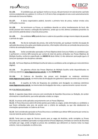 Página 23 de 34
11.1.26. O candidato que, por qualquer motivo ou recusa, não permanecer em sala durante o período
mínimo estabelecido nos subitens 11.1.24 ou 11.1.25 terá o fato consignado em ata e será automaticamente
eliminado do Concurso Público.
11.1.27. A banca organizadora poderá, durante a primeira hora de prova, realizar erratas e/ou
retificações na prova.
11.1.28. Ao terminarem as Provas, os candidatos deverão se retirar imediatamente do local, não
sendo possível nem mesmo a utilização dos banheiros, sendo que os três últimos candidatos presentes na
sala somente poderão deixar o local de prova juntos.
11.1.29. Os candidatos NÃO poderão levar o caderno de questões consigo mesmo depois de passado
o período de sigilo.
11.1.30. No dia da realização das provas, não serão fornecidas, por qualquer membro da equipe de
aplicação das provas e/ou pelas autoridades presentes, informações referentes ao conteúdo das provas e/ou
critérios de avaliação/classificação.
11.1.31. Serão considerados aprovados na Prova Objetiva deste Concurso Público os candidatos que:
i) perfizerem o mínimo 60% (sessenta por cento) do total de pontos atribuídos nas Provas Objetivas de
Múltipla Escolha, conforme especificado no ANEXO III deste Edital; ii) não obtiverem pontuação igual a 0
(zero) em quaisquer das disciplinas cobradas.
11.1.32. As Provas Objetivas de Múltipla Escolha de todos os candidatos serão corrigidas por meio eletrônico
(digital).
11.1.33. Os gabaritos oficiais das Provas Objetivas de Múltipla Escolha serão disponibilizados no
endereço eletrônico www.ibgpconcursos.com.br, no dia 14/08/2018.
11.1.34. O Caderno de Questões das provas será divulgado no endereço eletrônico
www.ibgpconcursos.com.br, na mesma data da divulgação dos gabaritos e apenas durante o prazo recursal.
11.1.35. O espelho da Folha de Respostas do candidato será divulgado no endereço eletrônico
www.ibgpconcursos.com.br, na mesma data da divulgação das notas, e apenas durante o prazo recursal.
11.2.DA PROVA DISCURSIVA:
11.2.1. A segunda etapa deste concurso será constituída de Questões Discursivas ou Redação, de caráter
eliminatório e classificatório, que serão aplicadas a todos os cargos.
11.2.2. As provas serão aplicadas conjuntamente com as Provas Objetivas.
11.2.3. A Prova Discursiva valerá 20 (vinte) pontos para todos os cargos, sendo eliminados os candidatos a
que forem atribuídas nota zero, de acordo com o critério de avaliação, ou que não obedecerem às
orientações apresentadas no Caderno de Prova.
11.2.4. Será considerado aprovado na Prova Discursiva o candidato que obtiver 60% (sessenta por cento) ou
mais do total de pontos atribuídos à prova.
11.2.5. Tanto para as vagas de Técnico quanto para as vagas de Analistas, serão corrigidas as Provas
Discursivas dos candidatos aprovados na etapa anterior (Provas Objetivas), limitados ao número de 20 (vinte)
correções por vaga, sendo corrigida as provas dos candidatos que obtiverem as maiores notas na etapa
anterior, mais os empatados na última nota.
 