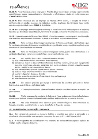 Página 24 de 34
11.2.6. Na Prova Discursiva para os empregos de Analistas (Nível Superior) será avaliado o conhecimento
específico sobre o cargo e as questões serão relacionadas às referências de estudos em conformidade com
o ANEXO IV deste Edital.
11.2.7. Na Prova Discursiva para os empregos de Técnicos (Nível Médio), a Redação irá avaliar o
conhecimento em relação a expressão na modalidade escrita e à aplicação das normas da língua escrita
padrão, em conformidade com o ANEXO IV deste Edital.
11.2.8. Para os empregos de Analistas (Nível Superior), as Provas Discursivas serão compostas de 02 (duas)
Questões que deverão ser respondidas em, no mínimo, 05 (cinco) e, no máximo, 20 (vinte) linhas por questão.
11.2.9. Para os empregos de Técnicos (Nível Médio), a Prova Discursiva será composta de 01 (uma) Redação
que deverá ser respondida em, no mínimo, 20 (vinte) e, no máximo, 35 (trinta e cinco) linhas.
11.2.10. Tanto nas Provas Discursivas para os empregos de Técnico, quanto para o de Analistas, o que
for escrito além do espaço destinado ao candidato não será considerado, sendo o candidato penalizado pelos
problemas de compreensão de sua resposta.
11.2.11. Tanto nas Provas Discursivas para os empregos de Técnico, quanto para o de Analistas, se o
candidato não atingir o número mínimo de linhas, a ele será atribuída nota zero.
11.2.12. Será atribuída nota 0 (zero) à Prova Discursiva ou Redação:
a) cujo conteúdo versar sobre tema diverso do estabelecido;
b) considerada ilegível ou desenvolvida em forma de desenhos, números, versos, com espaçamento
excessivo entre letras, palavras e parágrafos, bem como em códigos alheios à Língua Portuguesa
escrita – padrão formal – ou em idioma diverso;
c) cujo texto apresente qualquer tipo de identificação do candidato;
d) que não atingir o número mínimo de linhas estabelecido;
e) que for redigida fora do espaço definido;
f) que não for escrita com caneta esferográfica de tinta azul ou preta; e
g) que tiver uso de corretivos.
11.2.13. Será adotado processo que impeça a identificação do candidato por parte da Banca
Examinadora, garantindo-se o sigilo da correção.
11.2.14. O campo para registro da Prova Discursiva ou Redação e no verso da folha de resposta da
prova objetiva.
11.2.15. A folha para rascunho, constante do Caderno de Prova, será de preenchimento facultativo e,
em nenhuma hipótese, o rascunho elaborado pelo candidato será considerado na correção da prova.
11.2.16. Não serão fornecidas folhas adicionais para complementação da Prova Discursiva ou
Redação, devendo o candidato limitar-se a uma única Folha de Respostas recebida.
12. DA APROVAÇÃO, CLASSIFICAÇÃO E DESEMPATE
12.1. Será considerado aprovado no Concurso Público o candidato que obtiver a pontuação e a
classificação mínimas exigidas para aprovação, nos termos dos itens 11.1.31 e 11.2.4 deste Edital.
12.2. A classificação final dos candidatos será feita pela soma dos pontos obtidos nas provas objetivas de
múltipla escolha e na prova discursiva.
 