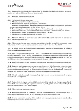 Página 27 de 34
13.4. Para situação mencionada no item 13.1, alínea “d” deste Edital, será admitido um único recurso por
questão para cada candidato, devidamente fundamentado.
13.5. Não serão aceitos recursos coletivos.
13.6. Serão indeferidos os recursos que:
a) Não estiverem devidamente fundamentados;
b) Não apresentarem argumentações lógicas e consistentes;
c) Forem encaminhados via fax, telegrama, ou via internet fora do endereço eletrônico/link definido no
item 13.2, com exceção a situação prevista no item 13.1.1;
d) Forem interpostos em desacordo com o prazo conforme estabelecido no item 13.1;
e) Apresentarem no corpo da fundamentação outras questões que não a selecionada para recurso;
f) Não informar o número correto da questão a que postula o recurso;
g) Não atenderem às exigências previstas no subitem 13.3.
13.7. Não serão deferidos os recursos a que se refere o item 13.1 que não atenderem às formas e aos
prazos determinados neste Edital.
13.8. Não serão considerados requerimentos, reclamações, notificações extrajudiciais ou quaisquer outros
instrumentos similares, cujo teor seja objeto de recurso apontado no item 13.1 deste Edital.
13.9. A decisão relativa ao deferimento ou indeferimento dos recursos será divulgada no endereço
eletrônico www.ibgpconcursos.com.br.
13.10. Após a divulgação oficial de que trata o item 13.9 deste Edital, a fundamentação objetiva da decisão
da banca examinadora sobre o recurso para aqueles que submeterem via internet ficará disponível para
consulta individualizada do candidato no endereço eletrônico www.ibgpconcursos.com.br, na “Área do
Candidato”, no item “Recursos”, até o encerramento deste Concurso Público.
13.11. A decisão de que trata o item 13.9 deste Edital terá caráter terminativo e não será objeto de reexame.
13.12. Os pontos relativos a questões eventualmente anuladas serão atribuídos a todos os candidatos que
fizeram a prova e não obtiveram pontuação nas referidas questões conforme o primeiro gabarito oficial,
independentemente de interposição de recursos. Os candidatos que haviam recebido pontos nas questões
anuladas, após os recursos, terão esses pontos mantidos sem receber pontuação a mais.
13.13. Alterado o gabarito oficial, de ofício ou por força de provimento de recurso, as provas serão corrigidas
de acordo com o novo gabarito.
13.14. Na ocorrência do disposto nos itens 13.12 e 13.13 deste Edital poderá haver alteração da classificação
inicial obtida para uma classificação superior ou inferior, ou, ainda, poderá ocorrer à desclassificação do
candidato que não obtiver a nota mínima exigida.
13.15. Não haverá reapreciação de recursos.
13.16. Não serão permitidas ao candidato a inclusão, a complementação, a suplementação e/ou a
substituição de documentos durante ou após os períodos recursais previstos neste Edital.
13.17. A banca examinadora constitui última instância para recurso, sendo soberana em suas decisões,
razão pela qual não caberão recursos adicionais.
 