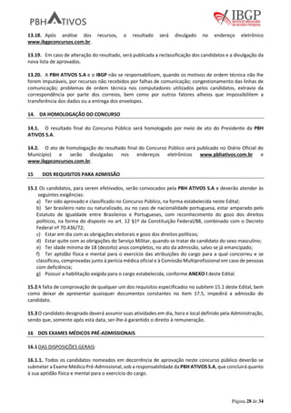 Página 28 de 34
13.18. Após análise dos recursos, o resultado será divulgado no endereço eletrônico
www.ibgpconcursos.com.br.
13.19. Em caso de alteração do resultado, será publicada a reclassificação dos candidatos e a divulgação da
nova lista de aprovados.
13.20. A PBH ATIVOS S.A e o IBGP não se responsabilizam, quando os motivos de ordem técnica não lhe
forem imputáveis, por recursos não recebidos por falhas de comunicação; congestionamento das linhas de
comunicação; problemas de ordem técnica nos computadores utilizados pelos candidatos, extravio da
correspondência por parte dos correios, bem como por outros fatores alheios que impossibilitem a
transferência dos dados ou a entrega dos envelopes.
14. DA HOMOLOGAÇÃO DO CONCURSO
14.1. O resultado final do Concurso Público será homologado por meio de ato do Presidente da PBH
ATIVOS S.A.
14.2. O ato de homologação do resultado final do Concurso Público será publicado no Diário Oficial do
Município) e serão divulgadas nos endereços eletrônicos www.pbhativos.com.br e
www.ibgpconcursos.com.br.
15 DOS REQUISITOS PARA ADMISSÃO
15.1 Os candidatos, para serem efetivados, serão convocados pela PBH ATIVOS S.A e deverão atender às
seguintes exigências:
a) Ter sido aprovado e classificado no Concurso Público, na forma estabelecida neste Edital;
b) Ser brasileiro nato ou naturalizado, ou no caso de nacionalidade portuguesa, estar amparado pelo
Estatuto de Igualdade entre Brasileiros e Portugueses, com reconhecimento do gozo dos direitos
políticos, na forma do disposto no art. 12 §1º da Constituição Federal/88, combinado com o Decreto
Federal nº 70.436/72;
c) Estar em dia com as obrigações eleitorais e gozo dos direitos políticos;
d) Estar quite com as obrigações do Serviço Militar, quando se tratar de candidato do sexo masculino;
e) Ter idade mínima de 18 (dezoito) anos completos, no ato da admissão, salvo se já emancipado;
f) Ter aptidão física e mental para o exercício das atribuições do cargo para a qual concorreu e se
classificou, comprovadas junto à perícia médica oficial e à Comissão Multiprofissional em caso de pessoas
com deficiência;
g) Possuir a habilitação exigida para o cargo estabelecida, conforme ANEXO I deste Edital.
15.2A falta de comprovação de qualquer um dos requisitos especificados no subitem 15.1 deste Edital, bem
como deixar de apresentar quaisquer documentos constantes no item 17.5, impedirá a admissão do
candidato.
15.3O candidato designado deverá assumir suas atividades em dia, hora e local definido pela Administração,
sendo que, somente após esta data, ser-lhe-á garantido o direito à remuneração.
16 DOS EXAMES MÉDICOS PRÉ-ADMISSIONAIS
16.1DAS DISPOSIÇÕES GERAIS:
16.1.1. Todos os candidatos nomeados em decorrência de aprovação neste concurso público deverão se
submeter a Exame Médico Pré-Admissional, sob a responsabilidade da PBH ATIVOS S.A, que concluirá quanto
à sua aptidão física e mental para o exercício do cargo.
 