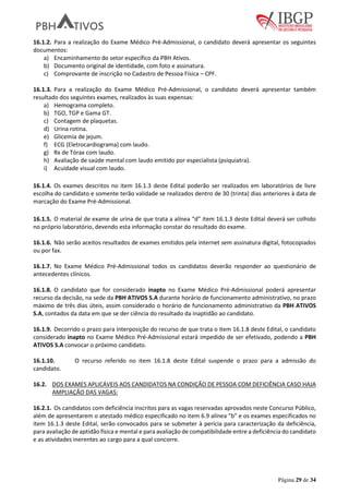 Página 29 de 34
16.1.2. Para a realização do Exame Médico Pré-Admissional, o candidato deverá apresentar os seguintes
documentos:
a) Encaminhamento do setor específico da PBH Ativos.
b) Documento original de identidade, com foto e assinatura.
c) Comprovante de inscrição no Cadastro de Pessoa Física – CPF.
16.1.3. Para a realização do Exame Médico Pré-Admissional, o candidato deverá apresentar também
resultado dos seguintes exames, realizados às suas expensas:
a) Hemograma completo.
b) TGO, TGP e Gama GT.
c) Contagem de plaquetas.
d) Urina rotina.
e) Glicemia de jejum.
f) ECG (Eletrocardiograma) com laudo.
g) Rx de Tórax com laudo.
h) Avaliação de saúde mental com laudo emitido por especialista (psiquiatra).
i) Acuidade visual com laudo.
16.1.4. Os exames descritos no item 16.1.3 deste Edital poderão ser realizados em laboratórios de livre
escolha do candidato e somente terão validade se realizados dentro de 30 (trinta) dias anteriores à data de
marcação do Exame Pré-Admissional.
16.1.5. O material de exame de urina de que trata a alínea “d” item 16.1.3 deste Edital deverá ser colhido
no próprio laboratório, devendo esta informação constar do resultado do exame.
16.1.6. Não serão aceitos resultados de exames emitidos pela internet sem assinatura digital, fotocopiados
ou por fax.
16.1.7. No Exame Médico Pré-Admissional todos os candidatos deverão responder ao questionário de
antecedentes clínicos.
16.1.8. O candidato que for considerado inapto no Exame Médico Pré-Admissional poderá apresentar
recurso da decisão, na sede da PBH ATIVOS S.A durante horário de funcionamento administrativo, no prazo
máximo de três dias úteis, assim considerado o horário de funcionamento administrativo da PBH ATIVOS
S.A, contados da data em que se der ciência do resultado da inaptidão ao candidato.
16.1.9. Decorrido o prazo para interposição do recurso de que trata o item 16.1.8 deste Edital, o candidato
considerado inapto no Exame Médico Pré-Admissional estará impedido de ser efetivado, podendo a PBH
ATIVOS S.A convocar o próximo candidato.
16.1.10. O recurso referido no item 16.1.8 deste Edital suspende o prazo para a admissão do
candidato.
16.2. DOS EXAMES APLICÁVEIS AOS CANDIDATOS NA CONDIÇÃO DE PESSOA COM DEFICIÊNCIA CASO HAJA
AMPLIAÇÃO DAS VAGAS:
16.2.1. Os candidatos com deficiência inscritos para as vagas reservadas aprovados neste Concurso Público,
além de apresentarem o atestado médico especificado no item 6.9 alínea “b” e os exames especificados no
item 16.1.3 deste Edital, serão convocados para se submeter à perícia para caracterização da deficiência,
para avaliação de aptidão física e mental e para avaliação de compatibilidade entre a deficiência do candidato
e as atividades inerentes ao cargo para a qual concorre.
 