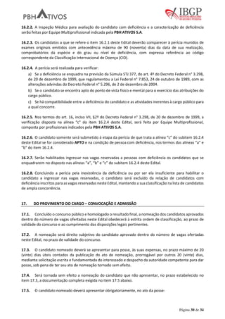 Página 30 de 34
16.2.2. A Inspeção Médica para avaliação do candidato com deficiência e a caracterização de deficiência
serão feitas por Equipe Multiprofissional indicada pela PBH ATIVOS S.A.
16.2.3. Os candidatos a que se refere o item 16.2.1 deste Edital deverão comparecer à perícia munidos de
exames originais emitidos com antecedência máxima de 90 (noventa) dias da data de sua realização,
comprobatórios da espécie e do grau ou nível de deficiência, com expressa referência ao código
correspondente da Classificação Internacional de Doença (CID).
16.2.4. A perícia será realizada para verificar:
a) Se a deficiência se enquadra na previsão da Súmula STJ 377, do art. 4º do Decreto Federal n° 3.298,
de 20 de dezembro de 1999, que regulamentou a Lei Federal n° 7.853, 24 de outubro de 1989, com as
alterações advindas do Decreto Federal n° 5.296, de 2 de dezembro de 2004.
b) Se o candidato se encontra apto do ponto de vista físico e mental para o exercício das atribuições do
cargo público.
c) Se há compatibilidade entre a deficiência do candidato e as atividades inerentes à cargo público para
a qual concorre.
16.2.5. Nos termos do art. 16, inciso VII, §2º do Decreto Federal n° 3.298, de 20 de dezembro de 1999, a
verificação disposta na alínea “c” do item 16.2.4 deste Edital, será feita por Equipe Multiprofissional,
composta por profissionais indicados pela PBH ATIVOS S.A.
16.2.6. O candidato somente será submetido à etapa da perícia de que trata a alínea “c” do subitem 16.2.4
deste Edital se for considerado APTO e na condição de pessoa com deficiência, nos termos das alíneas “a” e
“b” do item 16.2.4.
16.2.7. Serão habilitados ingressar nas vagas reservadas a pessoas com deficiência os candidatos que se
enquadrarem no disposto nas alíneas “a”, “b” e “c” do subitem 16.2.4 deste Edital.
16.2.8. Concluindo a perícia pela inexistência da deficiência ou por ser ela insuficiente para habilitar o
candidato a ingressar nas vagas reservadas, o candidato será excluído da relação de candidatos com
deficiência inscritos para as vagas reservadas neste Edital, mantendo a sua classificação na lista de candidatos
de ampla concorrência.
17. DO PROVIMENTO DO CARGO – CONVOCAÇÃO E ADMISSÃO
17.1. Concluído o concurso público e homologado o resultado final, a nomeação dos candidatos aprovados
dentro do número de vagas ofertadas neste Edital obedecerá à estrita ordem de classificação, ao prazo de
validade do concurso e ao cumprimento das disposições legais pertinentes.
17.2. A nomeação será direito subjetivo do candidato aprovado dentro do número de vagas ofertadas
neste Edital, no prazo de validade do concurso.
17.3. O candidato nomeado deverá se apresentar para posse, às suas expensas, no prazo máximo de 20
(vinte) dias úteis contados da publicação do ato de nomeação, prorrogável por outros 20 (vinte) dias,
mediante solicitação escrita e fundamentada do interessado e despacho da autoridade competente para dar
posse, sob pena de ter seu ato de nomeação tornado sem efeito.
17.4. Será tornada sem efeito a nomeação do candidato que não apresentar, no prazo estabelecido no
item 17.3, a documentação completa exigida no item 17.5 abaixo.
17.5. O candidato nomeado deverá apresentar obrigatoriamente, no ato da posse:
 