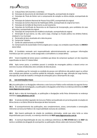 Página 31 de 34
a) 2 (duas) fotos 3x4 (recentes e coloridas).
b) Fotocópia do documento de identidade com fotografia, acompanhada do original.
c) Fotocópia do Título de Eleitor com o comprovante de votação na última eleição, acompanhada do
original.
d) Fotocópia do Cadastro Nacional de Pessoa Física (CPF), acompanhada do original.
e) Fotocópia da Carteira Nacional de Habilitação (CNH), acompanhada do original (se tiver).
f) Fotocópia de Certidão de Nascimento ou de Casamento.
g) Fotocópia do Certificado de Reservista ou de Dispensa de Incorporação, para candidatos do sexo
masculino, acompanhada do original.
h) Fotocópia do comprovante de residência atualizado, acompanhada do original.
i) Declaração de que exerce, ou não, outro cargo, emprego ou função pública nos âmbitos federal,
estadual e / ou municipal.
j) Declaração de bens atualizada até a data da posse.
k) Carteira de Trabalho.
l) Cartão de cadastramento no PIS/PASEP.
m) Comprovante de escolaridade mínima exigida para o cargo, nas condições especificadas no ANEXO I
deste Edital.
17.6. O Candidato nomeado será responsabilizado administrativamente por quaisquer informações
inverídicas que vier a prestar, sendo assegurado o contraditório e a ampla defesa.
17.7. Estará impedido de tomar posse o candidato que deixar de comprovar qualquer um dos requisitos
especificados no item 17.5 deste Edital.
17.8. Após tomar posse, o candidato passará à condição de empregado público e deverá entrar em
exercício no prazo 10 (dez) dias úteis contados da data da posse.
17.9. O candidato que for nomeado na condição de pessoa com deficiência não poderá arguir ou utilizar
essa condição para pleitear ou justificar pedido de relotação, reopção de vaga, alteração de carga horária,
alteração de jornada de trabalho e limitação de atribuições para o desempenho do cargo.
18. DAS DISPOSIÇÕES FINAIS
18.1.As publicações e as divulgações referentes a este Concurso Público serão realizadas da seguinte forma:
18.1.1. Até a data de homologação, as publicações e divulgações serão feitas no endereço eletrônico do IBGP
www.ibgpconcursos.com.br.
18.1.2. Após a data de homologação, as publicações e divulgações serão feitas diretamente no endereço
eletrônico www.pbhativos.com.br.
18.2. O extrato do Edital regulador do Concurso Público será publicado em jornal de grande circulação em
Minas Gerais e no Diário Oficial do Município de Belo Horizonte.
18.3. O acompanhamento das publicações, atos complementares, avisos, comunicados e convocações
referentes ao Concurso Público é de responsabilidade exclusiva do candidato.
18.4. Não haverá publicação da relação de candidatos eliminados, sendo que estes terão as notas
disponibilizadas para consulta, no endereço eletrônico do IBGP www.ibgpconcursos.com.br.
18.5. A eventual disponibilização de atos nos endereços eletrônicos da PBH ATIVOS S.A e do IBGP não
isenta o candidato da obrigação de acompanhar as publicações oficiais sobre este Concurso Público.
 