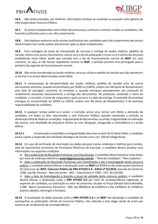 Página 32 de 34
18.6. Não serão prestadas, por telefone, informações relativas ao resultado ou qualquer outro gênero de
informação deste Concurso Público.
18.7. Os prazos estabelecidos neste Edital são preclusivos, contínuos e comuns a todos os candidatos, não
havendo justificativa para o seu não cumprimento.
18.8. Sob hipótese nenhuma serão aceitas justificativas dos candidatos pelo não cumprimento dos prazos
determinados nem serão aceitos documentos após as datas estabelecidas.
18.9. Para contagem do prazo de interposição de recursos e entrega de laudos médicos, pedidos de
isenção, títulos e/ou outros documentos, excluir-se-á o dia da publicação e incluir-se-á o último dia do prazo
estabelecido neste Edital, desde que coincida com o dia de funcionamento normal do IBGP. Em caso
contrário, ou seja, se não houver expediente normal no IBGP, o período previsto será prorrogado para o
primeiro dia seguinte de funcionamento normal.
18.10. Não serão considerados os laudos médicos, recursos, títulos e pedidos de isenção que não atenderem
as formas e os prazos determinados neste Edital.
18.11. A comprovação da tempestividade dos laudos médicos, pedidos de isenção e/ou de outros
documentos será feita, quando encaminhados por SEDEX ou CARTA, ambos com AR (Aviso de Recebimento),
pela data de postagem constante no envelope e, quando entregues pessoalmente, por protocolo de
recebimento atestando exclusivamente a entrega dos documentos. No protocolo, constarão o nome do
candidato, a inscrição, o nome do cargo para o qual concorre e a data de entrega. O conteúdo do envelope
entregue ou encaminhado via SEDEX ou CARTA, ambos com AR (Aviso de Recebimento), é de exclusiva
responsabilidade do candidato.
18.12. A qualquer tempo poder-se-á anular a inscrição, prova e/ou tornar sem efeito a admissão do
candidato, em todos os atos relacionados a este Concurso Público, quando constatada a omissão ou
declaração falsa de dados ou condições, irregularidade de documentos, ou ainda, irregularidade na realização
das provas, com finalidade de prejudicar direito ou criar obrigação, assegurado o contraditório e a ampla
defesa.
18.12.1. Comprovada a inexatidão ou irregularidades descritas no item 18.12 deste Edital, o candidato
estará sujeito a responder por falsidade ideológica de acordo com o art. 299 do Código Penal.
18.13. Em caso de verificação de incorreção nos dados pessoais (nome, endereço e telefone para contato,
data de nascimento) constantes do Formulário Eletrônico de Inscrição, o candidato deverá atualizar suas
informações nas seguintes condições:
a) Até a publicação do Resultado Preliminar com Classificação, o candidato deverá atualizar estes dados
por meio do endereço eletrônico www.ibgpconcursos.com.br – “Área do Candidato”, “Meu Cadastro”.
b) Após a publicação do Resultado Preliminar com Classificação e até a homologação deste concurso
público, o candidato deverá efetuar a atualização junto ao IBGP via SEDEX ou AR, endereçado à Gerência
de Concursos do IBGP, Concurso Público da PBH ATIVOS S.A - Edital nº 01/2018, Avenida do Contorno
1298, sala 08, Floresta – Belo Horizonte – MG – Caixa Postal nº 7380 – CEP: 30.110-005.
c) Após a data de homologação e durante o prazo de validade deste concurso público, o candidato
deverá efetuar a atualização junto a PBH ATIVOS S.A por meio de correspondência registrada, às
expensas do candidato, ou solicitação no setor de protocolo, situado na Praça Olímpio Garcia Brandão,
1.488 - Bairro Constantino, Patrocínio – MG, das 08h00min às 11h00min e das 13h00min às 17h00min
(exceto sábados, domingos e feriados).
18.14. A atualização de dados pessoais junto a PBH ATIVOS S.A e ao IBGP não desobriga o candidato de
acompanhar as publicações oficiais do Concurso Público, não cabendo a este alegar perda de prazo por
ausência de recebimento de correspondência.
 