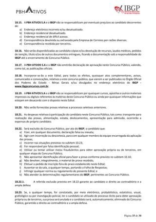 Página 33 de 34
18.15. A PBH ATIVOS S.A e o IBGP não se responsabilizam por eventuais prejuízos ao candidato decorrentes
de:
a) Endereço eletrônico incorreto e/ou desatualizado.
b) Endereço residencial desatualizado.
c) Endereço residencial de difícil acesso.
d) Correspondência devolvida ou extraviada pela Empresa de Correios por razões diversas.
e) Correspondência recebida por terceiros.
18.16. Não serão disponibilizadas ao candidato cópias e/ou devolução de recursos, laudos médicos, pedidos
de isenção, título e/ou de outros documentos entregues, ficando a documentação sob a responsabilidade do
IBGP até o encerramento do Concurso Público.
18.17. A PBH ATIVOS S.A e o IBGP não emitirão declaração de aprovação neste Concurso Público, valendo,
como tal, as publicações oficiais.
18.18. Incorporar-se-ão a este Edital, para todos os efeitos, quaisquer atos complementares, avisos,
comunicados e convocações, relativos a este concurso público, que vierem a ser publicados no Órgão Oficial
dos Poderes do Estado - Minas Gerais e/ou divulgados no endereço eletrônico do IBGP -
www.ibgpconcursos.com.br.
18.19. A PBH ATIVOS S.A e o IBGP não se responsabilizam por quaisquer cursos, apostilas e outros materiais
impressos ou digitais referentes às matérias deste Concurso Público ou ainda por quaisquer informações que
estejam em desacordo com o disposto neste Edital.
18.20. Não serão fornecidas provas relativas a processos seletivos anteriores.
18.21. As despesas relativas à participação do candidato neste Concurso Público, tais como: transporte para
realização das provas, alimentação, estada, deslocamentos, apresentação para admissão, ocorrerão a
expensas do próprio candidato.
18.22. Será excluído do Concurso Público, por ato do IBGP, o candidato que:
a) Fizer, em qualquer documento, declaração falsa ou inexata;
b) Agir com incorreção ou descortesia, para com qualquer membro da equipe encarregada da aplicação
das provas;
c) Incorrer nas situações previstas no subitem 10.23;
d) For responsável por falsa identificação pessoal;
e) Utilizar ou tentar utilizar meios fraudulentos para obter aprovação própria ou de terceiros, em
qualquer etapa do Concurso Público;
f) Não apresentar identificação oficial para fazer a prova conforme previsto no subitem 10.10;
g) Não devolver, integralmente, o material de prova recebido;
h) Efetuar o pedido de inscrição fora do prazo estabelecido neste Edital;
i) Ausentar-se da sala, a qualquer tempo, portando a Folha de Respostas;
j) Infringir qualquer norma ou regulamento do presente Edital; e
k) Não atender às determinações regulamentares do IBGP, pertinentes ao Concurso Público.
18.22.1. A referida exclusão prevista em 18.22 garante ao candidato o direito ao contraditório e a
ampla defesa
18.23. Se, a qualquer tempo, for constatado, por meio eletrônico, probabilístico, estatístico, visual,
grafológico ou por investigação policial, ter o candidato se utilizado de processo ilícito para obter aprovação
própria ou de terceiros, sua prova será anulada e o candidato será, automaticamente, eliminado do Concurso
Público, garantido o direito ao contraditório e a ampla defesa.
 