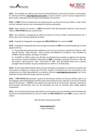 Página 34 de 34
18.24. Um exemplar dos cadernos das provas será disponibilizado na internet para todos os interessados,
no endereço eletrônico www.ibgpconcursos.com.br, e apenas durante o prazo recursal, assegurando-se,
desse modo, a observância dos princípios da publicidade e da isonomia.
18.25. O IBGP fornecerá comprovante de comparecimento na prova do Concurso Público a cada inscrito
que tiver realizado a prova e tiver necessidade do referido comprovante.
18.26. Após o término do certame, o IBGP encaminhará toda documentação referente a este Concurso
Público a PBH ATIVOS S.A, para arquivamento.
18.27. Será admitida a impugnação do Edital normativo do Concurso Público impreterivelmente até o
décimo dia corrido à data de publicação do Edital.
18.28. O pedido de impugnação será julgado pela PBH ATIVOS S.A com o apoio do IBGP.
18.29. O pedido de impugnação deverá ser entregue ou enviado ao IBGP em envelope fechado por uma das
seguintes formas:
a) Protocolado pessoalmente pelo candidato ou por terceiro no endereço: Avenida do Contorno 1.298,
sala 08, Floresta – Belo Horizonte - MG no horário das 09h00min às 11h30min e das 13h30min às
16h00min (exceto sábados, domingos e feriados);
b) Via SEDEX ou CARTA, ambos com AR (Aviso de Recebimento), postado nas Agências dos Correios,
com custo por conta do candidato, endereçado ao IBGP no endereço: Avenida do Contorno 1.298, sala
08, Floresta – Belo Horizonte – MG – Caixa Postal nº 7380 – CEP: 30.110-005. Nesse caso, a data da
postagem deverá obedecer ao prazo estabelecido no subitem 17.27 deste Edital.
18.30. Os itens deste Edital poderão sofrer eventuais alterações, atualizações ou acréscimos enquanto não
consumada a providência ou evento que lhes disser respeito, circunstância que será comunicada em ato
complementar ao Edital disponibilizado no endereço eletrônico www.ibgpconcursos.com.br, bem como
publicado no Diário Oficial do Estado, quando necessário.
18.31. A PBH ATIVOS S.A procederá à guarda de documentos relativos ao Concurso Público, após a sua
homologação, observada legislação específica pelo prazo de 06 (seis) anos, seguindo as normas do Conselho
Nacional de Arquivos – CONARQ, sem prejuízo do cumprimento de outros prazos aplicáveis à guarda da
documentação remanescente, para fins de fiscalização dos atos de admissão pelos órgãos públicos
responsáveis.
18.32. As ocorrências não previstas neste Edital, os casos omissos e os casos duvidosos serão resolvidos pela
Comissão de Acompanhamento do Concurso Público da PBH ATIVOS S.A e pelo IBGP, no que a cada um
couber.
Belo Horizonte, 05 de abril de 2018.
PEDRO MENEGUETTI
Diretor Presidente
 